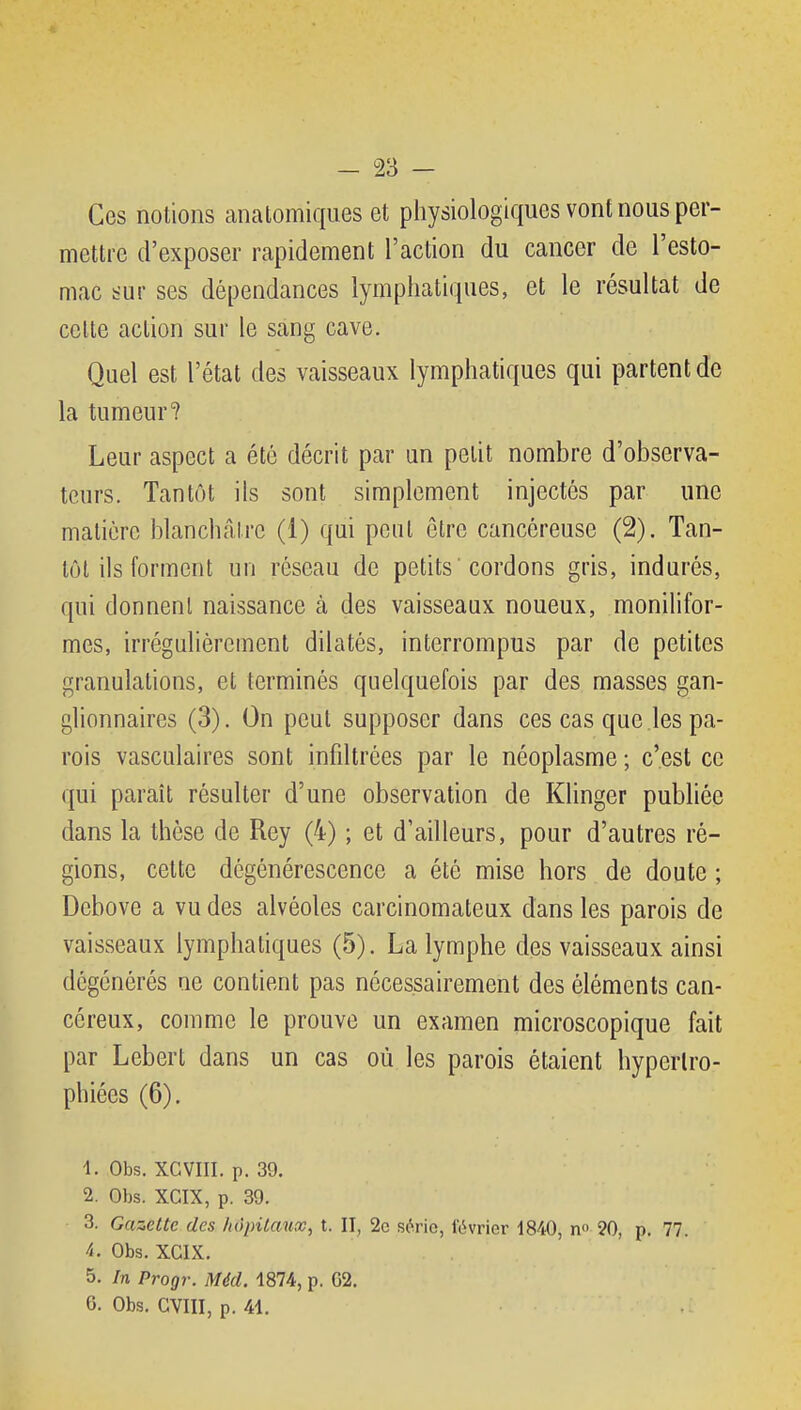Ces notions anatomiques et physiologiques vont nous per- mettre d'exposer rapidement l'action du cancer de l'esto- mac iîur ses dépendances lymphatiques, et le résultat de celle action sur le sang cave. Quel est l'état des vaisseaux lymphatiques qui partent de la tumeur? Leur aspect a été décrit par un petit nombre d'observa- teurs. Tantôt ils sont simplement injectés par une matière blanchâtre (1) qui peut être cancéreuse (2). Tan- tôt ils forment un réseau de petits'cordons gris, indurés, qui donnenl naissance à des vaisseaux noueux, monilifor- mes, irrégalièrcment dilatés, interrompus par de petites granulations, et terminés quelquefois par des masses gan- glionnaires (3). On peut supposer dans ces cas que les pa- rois vasculaires sont infdtrces par le néoplasme ; c'est ce qui paraît résulter d'une observation de Klinger publiée dans la thèse de Rey (4) ; et d'ailleurs, pour d'autres ré- gions, cette dégénérescence a été mise hors de doute ; Debove a vu des alvéoles carcinomateux dans les parois de vaisseaux lymphatiques (5). La lymphe des vaisseaux ainsi dégénérés ne contient pas nécessairement des éléments can- céreux, comme le prouve un examen microscopique fait par Lebert dans un cas où les parois étaient hypertro- phiées (6). 1. Obs. XCVIII. p. 39. 2. Obs. XCIX, p. 39. 3. Gazette des liopitaux, t. II, 2c série, l'ouvrier 1840, n<> 20, p. 77. 4. Obs. XCIX. 5. In Progr. Méd. 1874, p. G2. 6. Obs. GVIII, p. 41.