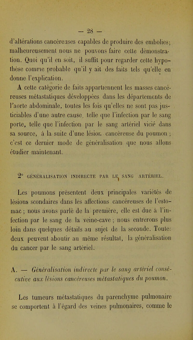 d'altéralions cancéroases capables do produire dos embolies; malheureusemenl nous ne pouvons faire celle démonstra- tion. Quoi qu'il en soil, il suffit pour regarder celle hypo- thèse comme probable qu'il y ail des faits tels qu'elle en donne l'explication. A celte catégorie de faits appartiennent les masses cancé- reuses métastaliques développées dans les départements de Taorte abdominale, toutes les fois qu'elles ne sonl pas jus- ticiables d'une autre cause, telle que l'infeclion par le sang porte, telle que l'infection par le sang artériel vicié dans sa source, à la suite d'une lésion cancéreuse du poumon ; c'est ce dernier mode de généralisation que nous allons étudier maintenant. 2° GÉNÉRALISATION INDIRECTE PAR LE^ SANG ARTÉRIEL. Les poumons présentent deux principales variétés de lésions scondaires dans les affections cancéreuses de l'esto- mac ; nous avons parlé de la première, elle est due à l'in- fection par le sang de la veine-cave ; nous entrerons plus loin dans quelques détails au sujet de la seconde. Toute; deux peuvent aboutir au même résultat, la généralisation du cancer par le sang artériel. A. — Généralisation indirecte par le samj artériel consé- cutive aux lésions cancéreuses métastatïques du poumon. Les tumeurs métastaliques du parenchyme pulmonaire se comportent à l'égard des veines pulmonaires, comme le