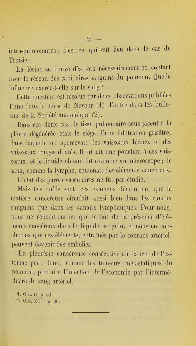 intra-pulmonaires : c'est ce qui eut lieu dans le cas de Troisier. La lésion se trouve dès lors nécessairemenl en contact avec le réseau des capillaires sanguins du poumon. Quelle influence exerce-t-elle sur le sang? Cette question est résolue par deux observations publiées l'une dans la thèse de Neveur (1), l'autre dans les bulle- tins de la Société anatomique (2). Dans ces deux cas, le tissu pulmonaire sous-jacent à la^ plèvre dégénérée était le siège d'une infiltration grisâtre, dans laquelle on apercevait des vaisseaux blancs et des vaisseaux rouges dilatés. Il fut fait une ponction à ces vais- seaux, et le liquide obtenu fut examiné au microscope ; le sang, comme la lymphe, contenait des éléments cancéreux. L'état des parois vascuiaires ne fut pas étudié. Mais tels qu'ils sont^ ces examens démontrent que la matière cancéreuse circulait aussi bien dans les canaux sanguins que dans les canaux lymphatiques. Pour nous, nous ne retiendrons ici que le fait de la présence d'élé- ments cancéreux dans le liquide sanguin, et nous en con- clurons que ces éléments, entraînés par le courant artériel, peuvent devenir des embolies. La pleurésie cancéreuse consécutive au cancer de l'es- tomac peut donc, comme les tumeurs mctastatiques du poumon, produire l'infection de Tèconomie par l'intermé- diaire du sang artériel. 1- Obs. c, p. 39. 2. Obs. XGII, p. 39.