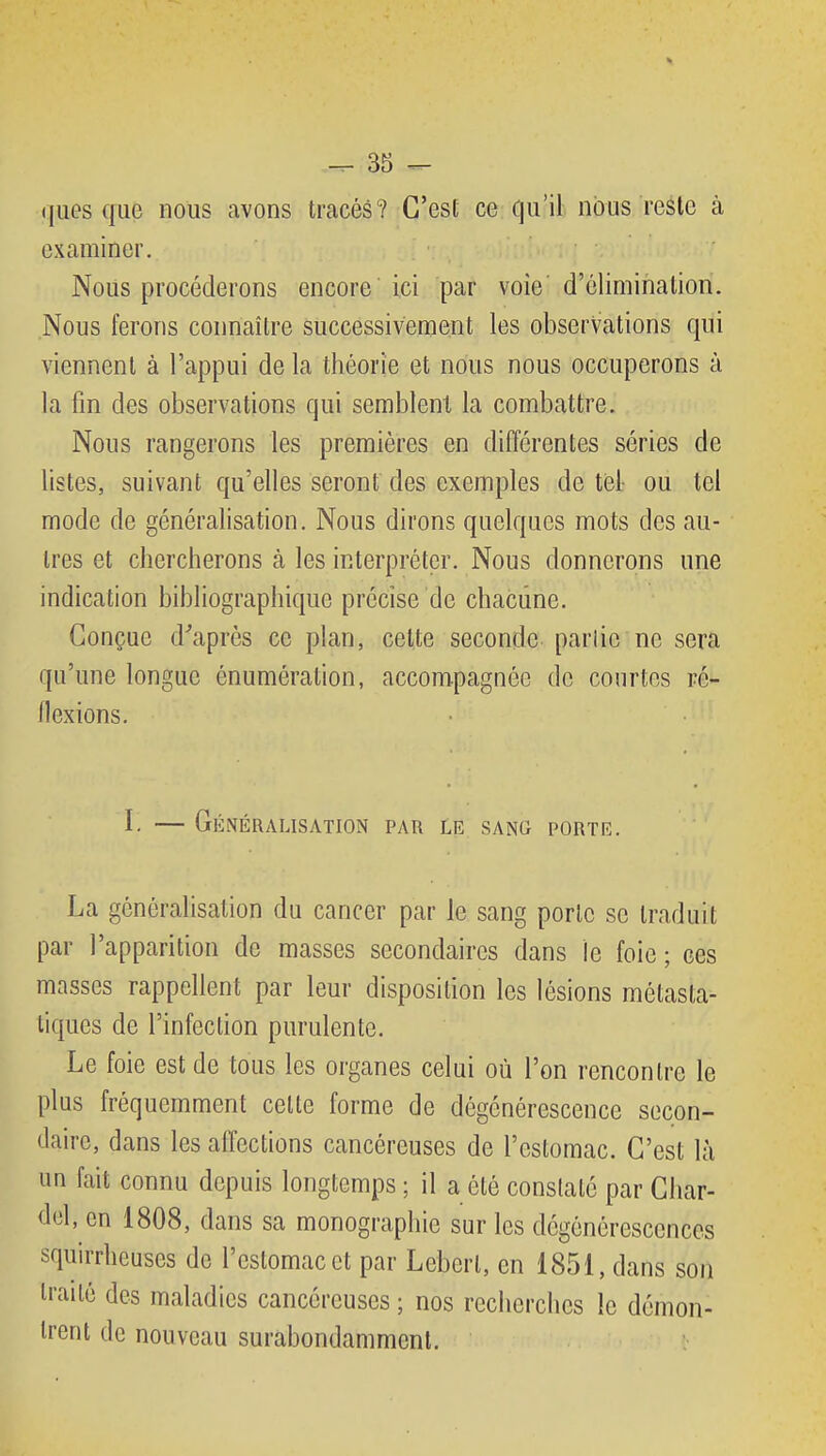 * 35 ^ ((ues que nous avons tracés? C'est ce qu'il nous reste à examiner. Nous procéderons encore ici par voie d'élimination. Nous ferons connaître successivement les observations qui viennent à l'appui de la théorie et nous nous occuperons à la fm des observations qui semblent la combattre. Nous rangerons les premières en différentes séries de listes, suivant qu'elles seront des exemples de tel- ou tel mode de généralisation. Nous dirons quelques mots des au- tres et chercherons h les interpréter. Nous donnerons une indication bibliographique précise de chacune. Conçue diaprés ce plan, celte seconde parlic ne sera qu'une longue énumération, accompagnée de courtes ré- flexions. I. — Généralisation par le sang porte. La généralisation du cancer par le sang porte se traduit par l'apparition de masses secondaires dans le foie ; ces masses rappellent par leur disposition les lésions métasta- tiques de l'infection purulente. Le foie est de tous les organes celui où l'on rencontre le plus fréquemment celte forme de dégénérescence secon- daire, dans les affections cancéreuses de l'estomac. C'est là un fait connu depuis longtemps ; il a été constaté par Char- dol, en 1808, dans sa monographie sur les dégénérescences squirrheuses de l'estomac et par Lebert, en 1851, dans son traité des maladies cancéreuses ; nos recherches le démon- trent de nouveau surabondamment.