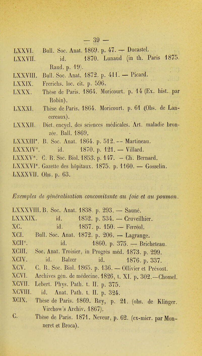 LXXYI. Bull. Soc. Anat. 4869. p. 47. — Ducaslel LXXVII. id. 1870. Lunaud (in th. Paris 1875. Raud.p. 19). LXXVIII. Bull. Soc. Anat. 1872. p. 411. — Picard. LXXIX. Frerichs. loc. cit. p. 596. LXXX. Thèse de Paris. 1864. Moricourt. p. 14 (Ex. hist. par Robin). LXXXI. Thèse de Paris. 1864. Moricourt. p. 61 (Obs. de Lan- cereaux). LXXXIl. Dict. encycl. des sciences médicales. Art. maladie bron- zée. Bail. 1869. LXXXIII*. B. Soc. Anat. 1864. p. 512.— Martineau. LXXXIV^ id. 1870. p. 121. — Villard. LXXXV*. C. R. Soc. Biol.1853. p. 147. - Ch. Bernard. LXXXVI*. Gazette des hôpitaux. 1875. p. 1160. — Gosselin. LXXXVIl. Obs. p. 63. Exemples de généralisation concomitante au foie et au poumon. LXXXVIII.B. Soc. Anat. 1838, p. 293. — Sauné. LXXXIX. id. 1852. p. 534. — Cruveilhier. XC. id. 1857. p. 150. — Ferréol. XGI. Bull. Soc. Anat. 1872. p. 206. — Lagrange. XGIP. id. 1860. p. 375. — Bricheteau. XCIII. Soc. Anat. Troisier, in Progrès méd. 1873. p. 299. XCIV. id. Balzer id. 1876. p. 337. XGV. G. R. Soc. Biol. 1865. p. 136. — Ollivier et Prévost. XGVI. Archives gén. de médecine. 1826, t. XI. p. 302.—Chôme!. XGVII. Lebert. Phys. Path. t. II. p. 375. XCVni. id. Anat. Path. t. R. p. 324. XCIX. Thèse de Paris. 1869. Rey, p. 21. (obs. de Klingcr. Virchow's Archiv. 1867). G. Thèse de Paris. 1871. Nevcur, p. 62. (cx-raicr. parMon- ncret et Broca).