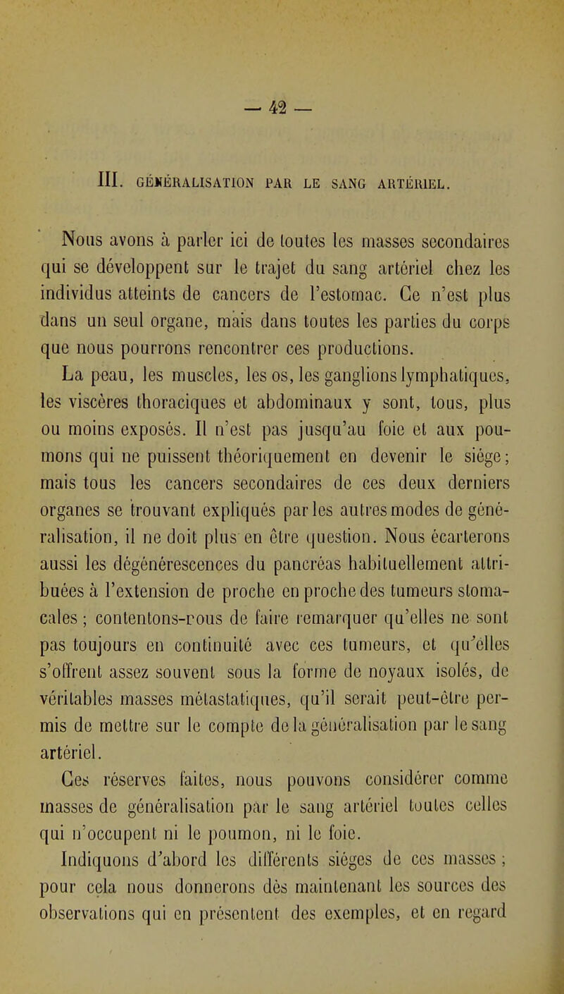 III. GÉKÉRALISATION PAR LE SANG ARTÉRIEL. Nous avons à parler ici de toates les masses secondaires qui se développent sur le trajet du sang artériel chez les individus atteints de cancers de l'estomac. Ce n'est plus dans un seul organe, mais dans toutes les parties du corps que nous pourrons rencontrer ces productions. La peau, les muscles, les os, les ganglions lymphatiques, les viscères thoraciques et abdominaux y sont, tous, plus ou moins exposés. Il n'est pas jusqu'au foie et aux pou- mons qui ne puissent théoriquement en devenir le siège; mais tous les cancers secondaires de ces deux derniers organes se trouvant expliqués parles autres modes de géné- ralisation, il ne doit plus en être question. Nous écarterons aussi les dégénérescences du pancréas habituellement attri- buées à l'extension de proche en proche des tumeurs stoma- cales ; contentons-rous de faire remarquer qu'elles ne sont pas toujours en continuité avec ces tumeurs, et qu'elles s'offrent assez souvent sous la forme de noyaux isolés, de véritables masses mélaslatiques, qu'il serait peut-être per- mis de mettre sur le compte de la généralisation par le sang artériel. Ces réserves faites, nous pouvons considérer comme masses de généralisation par le sang artériel toutes celles qui n'occupent ni le poumon, ni le foie. Indiquons d'abord les différents sièges de ces masses ; pour cela nous donnerons dès maintenant les sources des observations qui en présentent des exemples, et en regard