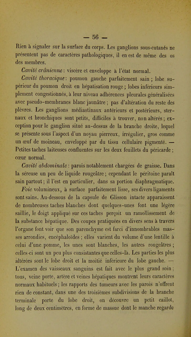 Rien à signaler sur la surface du corps. Les ganglions sous-cutanés ne présentent pas de caractères pathologiques, il en est de même des os des membres. Cavité crânienne : viscère et enveloppe à l'état normal. Cavité thoracique : poumon gauche parfaitement sain ; lobe su- périeur du poumon droit en hépalisation rouge ; lobes inférieurs sim- plement congestionnés, à leur niveau adhérences pleurales généralisées avec pseudo-membranes blanc jaunâtre ; pas d'altération du reste des plèvres. Les ganglions médiastinaux antérieurs et postérieurs, ster- naux et bronchiques sont petits, difficiles à trouver, non altérés ; ex- ception pour le ganglion situé au-dessus de la branche droite, lequel se présente sous l'aspect d'un noyau pierreux, irrégulier, gros comme un œuf de moineau, enveloppé par du tissu cellulaire pigmenté. — Petites taches laiteuses confluentes sur les deux feuillets du péricarde ; cœur normal. Cavité abdominale : parois notablement chargées de graisse. Dans la séreuse un peu de liquide rougeâtre ; cependant le péritoine paraît sain partout ; il l'est en particulier, dans sa portion diaphragmatique. Foie volumineux, à surface parfaitement lisse, ses divers ligaments sont sains. Au-dessous de la capsule de Glisson intacte apparaissent de nombreuses taches blanches dont quelques-unes font une légère saillie, le doigt appliqué sur ces taches perçoit un ramollissement de la substance hépatique. Des coupes pratiquées en divers sens à travers l'organe font voir que son parenchyme est farci d'innombrables mas- ses arrondies, encéphaloïdes ; elles varient du volume d'une lentille à celui d'une pomme, les unes sont blanches, les autres rougeâtres ; celles-ci sont un peu plus consistantes que celles-là. Les parties les plus altérées sont le lobe droit et la moitié inférieure du lobe gauche. — L'examen des vaisseaux sanguins est fait avec le plus grand soin ; tous, veine porte, artère et veines hépatiques montrent leurs caractères normaux habituels ; les rapports des tumeurs avec les parois n'offrent rien de constant, dans une des troisièmes subdivisions de la branche terminale porte du lobe droit, on découvre un petit caillot, long de deux centimètres, en forme de massue dont le manche regarde