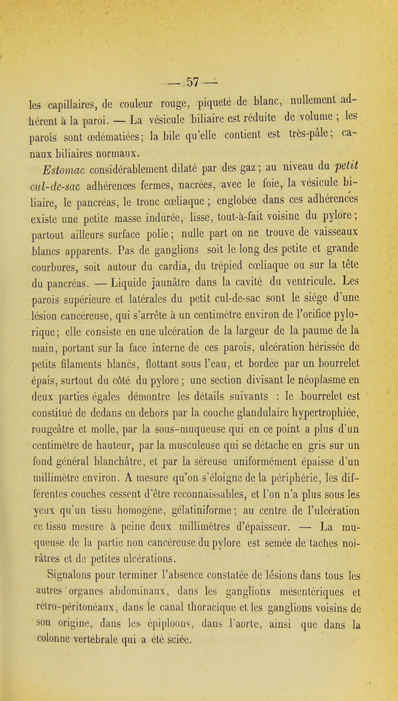 les capillaires, de couleur rouge, piqueté de blanc, nullement ad- hérent à la paroi. — La vésicule biliaire est réduite de volume ; les parois sont œdémaliées; la bile qu'elle contient est très-pâle; ca- naux biliaires normaux. Estomac considérablement dilaté par des gaz ; au niveau du petit ciil-dc-sac adhérences fermes, nacrées, avec le foie, la vésicule bi- liaire, le pancréas, le tronc cœliaque ; englobée dans ces adhérences existe une petite masse indurée, lisse, tout-à-fait voisine du pylore; partout ailleurs surface polie ; nulle part on ne trouve de vaisseaux blancs apparents. Pas de ganglions soit le long des petite et grande courbures, soit autour du cardia, du trépied cœliaque ou sur la tête du pancréas. — Liquide jaunâtre dans la cavité du ventricule. Les parois supérieure et latérales du petit cul-de-sac sont le siège d'une lésion cancéreuse, qui s'arrête à un centimètre environ de l'orifice pylo- rique ; elle consiste en une ulcération de la largeur de la paume de la main, portant sur la face interne de ces parois, ulcération hérissée de petits filaments blancs, flottant sous l'eau, et bordée par un bourrelet épais, surtout du côté du pylore ; une section divisant le néoplasme en deux parties égales démontre les détails suivants : le bourrelet est constitué de dedans en dehors par la couche glandulaire hypertrophiée, rougeâtre et molle, par la sous-muqueuse qui en ce point a plus d'un centimètre de hauteur, par la musculeuse qui se détache en gris sur un fond général blanchâtre, et par la séreuse uniformément épaisse d'un millimètre environ. A mesure qu'on.s'éloigne de la périphérie, les dif- férentes couches cessent d'être reconnaissables, et l'on n'a plus sous les yeux qu'un tissu homogène, gélatiniforme ; au centre de l'ulcération ce tissu mesure à peine deux millimètres d'épaisseur. — La mu- queuse de la partie non cancéreuse du pylore est semée de taches noi- râtres et de petites ulcérations. Signalons pour terminer l'absence constatée de lésions dans tous les autres organes abdominaux, dans les ganglions méscnlériques et rélro-péritonéaux, dans le canal thoracique et les ganglions voisins de son origine, dans les épiploons, dans l'aorte, ainsi que dans la colonne vertébrale qui a été sciée.