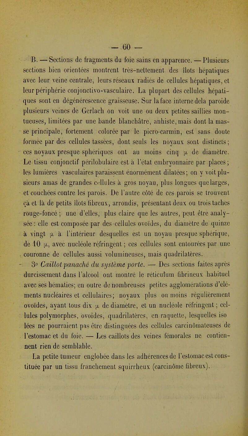 B. — Sections de fragments du foie sains en apparence. — Plusieurs sections bien orientées montrent très-nettement des îlots hépatiques avec leur veine centrale, leurs réseaux radiés de cellules hépatiques, et leur périphérie conjonctivo-vasculaire. La plupart des cellules hépati- ques sont en dégénérescence graisseuse. Sur la face interne delà paroide plusieurs veines de Gerlach on voit une ou deux petites saillies mon- tueuses, limitées par une bande blanchâtre, anhiste, mais dont la mas- se principale, fortement colorée par le picro-carmin, est sans doute formée par des cellules tassées, dont seuls les noyaux sont distincts; - ces noyaux presque sphériques ont au moins cinq \j. de diamètre. Le tissu conjonctif périlobulaire est à l'état embryonnaire par places ; les lumières vasculaires paraissent énormément dilatées; on y voit plu- sieurs amas de grandes c«'llules à gros noyau, plus longues quelarges, et couchées contre les parois. De l'autre côté de ces parois se trouvent çà et là de petits ilols fibreux, arrondis, présentant deux ou trois taches rouge-foncé ; une d'elles, plus claire que les autres, peut être analy- sée: elle est composée par des cellules ovoïdes, du diamètre de quinze à vingt \j. à l'intérieur desquelles est un noyau presque sphérique, de 10 1^-, avec nucléole réfringent ; ces cellules sont entourées par une couronne de cellules aussi volumineuses, mais quadrilatères. 3° Caillot panaché du système porte. — Des sections faites après durcissement dans l'alcool ont montré le réticutum fibrineux habituel avec ses hématies; en outre de nombreuses petites agglomérations d'élé- ments nucléaires et cellulaires; noyaux plus ou moins régulièrement ovoïdes, ayant tous dix [j. de diamètre, et un nucléole réfringent ; cel- lules polymorphes, ovoïdes, quadrilatères, en raquette, lesquelles iso lées ne pourraient pas être distinguées des cellules carcinômaleuses de l'estomac et du foie. — Les caillots des veines fémorales ne contien- nent rien de semblable. La petite tumeur englobée dans les adhérences de l'estomac est cons- tituée par un tissu franchement squirrheux (carcinôme fibreux).