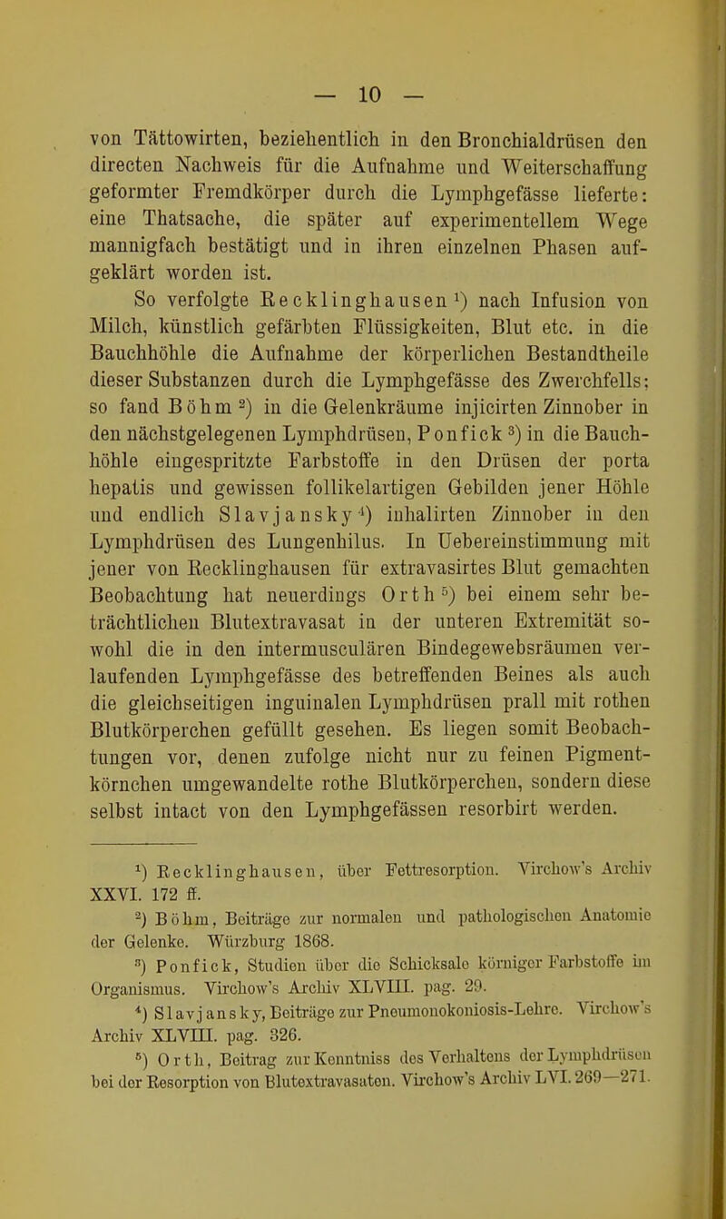 von Tättowirten, bezielientlich in den Bronchialdrüsen den directen Nachweis für die Aufnahme und WeiterschaflFung geformter Fremdkörper durch die Lymphgefässe lieferte: eine Thatsache, die später auf experimentellem Wege mannigfach bestätigt und in ihren einzelnen Phasen auf- geklärt worden ist. So verfolgte Kecklinghausen nach Infusion von Milch, künstlich gefärbten Flüssigkeiten, Blut etc. in die Bauchhöhle die Aufnahme der körperlichen Bestandtheile dieser Substanzen durch die Lymphgefässe des Zwerchfells: so fand Böhm 2) iu die Gelenkräume injicirten Zinnober in den nächstgelegenen Lymphdrüsen, Ponfick ^) in die Bauch- höhle eingespritzte Farbstoffe in den Drüsen der porta hepatis und gewissen follikelartigen Gebilden jener Höhle und endlich Slavjansky^) inhalirten Zinnober in den Lymphdrüsen des Lungenhilus. In üebereinstimmung mit jener von ßecklinghausen für extravasirtes Blut gemachten Beobachtung hat neuerdings Orth^) bei einem sehr be- trächtlichen Blutextravasat iu der unteren Extremität so- wohl die in den intermusculären Bindegewebsräumen ver- laufenden Lymphgefässe des betreffenden Beines als auch die gleichseitigen inguinalen Lymphdrüsen prall mit rothen Blutkörperchen gefüllt gesehen. Es liegen somit Beobach- tungen vor, denen zufolge nicht nur zu feinen Pigment- körnchen umgewandelte rothe Blutkörperchen, sondern diese selbst intact von den Lymphgefässen resorbirt werden. ^) Recklinghausen, über Fettresorption. Virchow's Archiv XXVI. 172 ff. ^) Böhm, Beiträge zur normalen und pathologischen Anatoiuie der Gelenke. Würzhurg 1868. ) Ponfick, Studien über die Schicksale körniger Farbstoffe im Organismus. Virchow's Archiv XLVIII. pag. 29. Slavj ansky, Beiträge zur Pneumonokoniosis-Lehre. Virchow's Archiv XLVHI. pag. 326. ^) Orth, Beitrag zurKenntniss des Verhaltens der Lymphdrüsen bei der Resorption von Blutextravasaton. Vii-chow's Archiv LVI. 269—271.