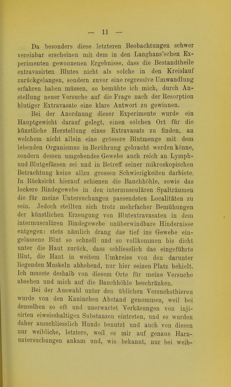 Da besonders diese letzteren Beobachtungen schwer vereinbar erscheinen mit dem in den Langhans'schen Ex- perimenten gewonnenen Ergebnisse, dass die Bestandtheile extravasirten Blutes nicht als solche in den Kreislauf zurückgelangen, sondern zuvor eine regressive Umwandlung erfahren haben müssen, so bemühte ich mich, durch An- stellung neuer Versuche anf die Frage nach der Resorption blutiger Extravasate eine klare Antwort zu gewinnen. Bei der Anordnung dieser Experimente wurde ein Hauptgewicht darauf gelegt, einen solchen Ort für die künstliche Herstellung eines Extravasats zu finden,, an welchem nicht allein eine grössere Blutmenge mit dem lebenden Organismus in Berührung gebracht werden könne, sondern dessen umgebendes Gewebe auch reich an Lymph- und Blutgefässen sei und in Betreff seiner mikroskopischen Betrachtung keine allzu grossen Schwierigkeiten darbiete. In Rücksicht hierauf schienen die Bauchhöhle, sowie das lockere Bindegewebe in den intermusculären Spalträumen die für meine Untersuchungen passendsten Localitäten zu sein. Jedoch stellten sich trotz mehrfacher Bemühungen der künstlichen Erzeugung von Blutextravasaten in dem intermusculären Bindegewebe unüberwindbare Hindernisse entgegen: stets nämlich drang das tief ins Gewebe ein- gelassene Blut so schnell und so vollkommen bis dicht unter die Haut zurück, dass schliesslich das eingeführte Blut, die Haut in weitem Umkreise von den darunter liegenden Muskeln abhebend, nur hier seinen Platz behielt. Ich musste deshalb von diesem Orte für meine Versuche absehen und mich auf die Bauchhöhle beschränken. Bei der Auswahl unter den üblichen Versuchsthieren wurde von den Kaninchen Abstand genommen, weil bei denselben so oft und unerwartet Verkäsungen von inji- cirten eiweisshaltigeu Substanzen eintreten, und es wurden daher ausschliesslich Hunde benutzt und auch von diesen nur weibliche, letztere, weil es mir auf genaue Harn- untersuchungen ankam und, wie bekannt, nur bei weib-