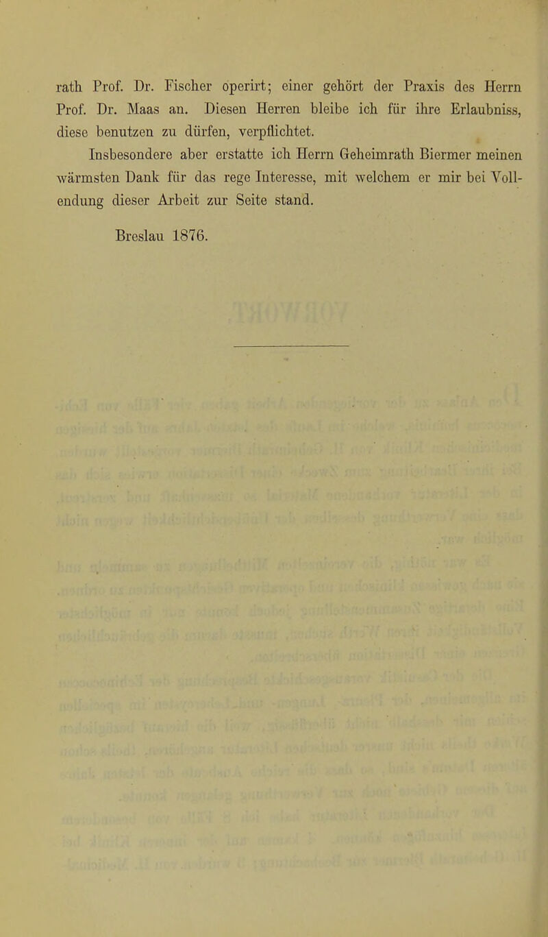 rath Prof. Dr. Fischer operirt; einer gehört der Praxis des Herrn Prof. Dr. Maas an. Diesen Herren bleibe ich für ihre Erlaubniss, diese benutzen zu dürfen, verpflichtet. Insbesondere aber erstatte ich Herrn Geheimrath Biermer meinen wärmsten Dank für das rege Interesse, mit welchem er mir bei Voll- endung dieser Arbeit zur Seite stand. Breslau 1876.