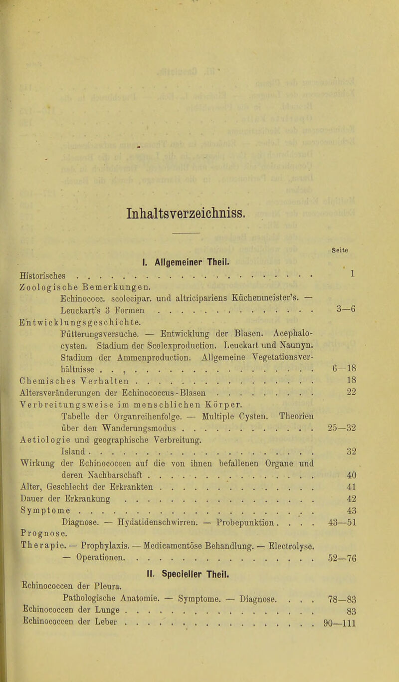 Intialtsverzeichiiiss. Seite I. Allgemeiner Theil. Historisches 1 Zoologische Bemerkungen. Echinococc. scolecipar. und altricipaiiens Küchenmeister's. — Leuckart's 3 Formen 3—6 Entwicklungsgeschichte. Fütterungsversuche. — Entwicklung der Blasen. Acephalo- cysten. Stadium der Scolexprodiiction. Leuckart und Naunyn. Stadium der Ammenproduction. Allgemeine Vegetationsver- hältnisse . . , 6—18 Chemisches Verhalten 18 Altersveränderungen der Echinococcus-Blasen 22 Verbreitungsweise im menschlichen Körper. Tabelle der Organreihenfolge. — Multiple Cysten. Theorien über den Wanderungsmodus 25—32 Aetiologie und geographische Verbreitung. Island 32 Wirkung der Echinococcen auf die von ihnen befallenea Organe und deren Nachbarschaft 40 Alter, Geschlecht der Erkrankten 41 Dauer der Erkrankung 42 Symptome 43 Diagnose. — Hydatidenschwirren. — Probepunktion .... 43—51 Prognose. Therapie. — Prophylaxis. — Medicamentöse Behandlung. — Electrolyse. — Operationen 52—76 II. Specieiler Theil. Echinococcen der Pleura. Pathologische Anatomie, — Symptome. — Diagnose. . . . 78—83 Echinococcen der Lunge 83 Echinococcen der Leber 90 Hl