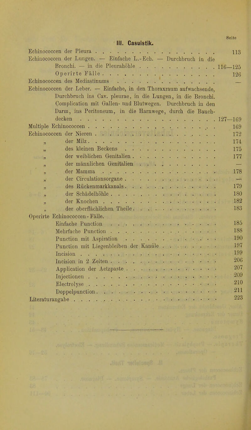 Seite III. Casuistik. Echinococcen der Pleura 113 Echiiiococcen der Lunger. — Einfache L.-Ecb. — Durchbruch in die Bronchi. — in die Pleurahöhle 116 125 Operirte Fälle 126 Echinococcen des Mediastinums ' Echinococcen der Leber. — Einfache, in den Thoraxraum aufwachsende, Durchbruch ins Cav. pleurae, in die Lungen, in die Bronchi. Complication mit Gallen- und Blutwegen. Durchbruch in den Darm, ins Peritoneum, in die Harnwege, durch die Bauch- decken 127—169 Multiple Echinococcen . 169 Echinococcen der Nieren 172 „ der Milz 174 „ des kleinen Beckens 175 „ der weiblichen Genitalien 177 „ der männlichen Genitalien — B der Mamma 178 „ der Circulationsorgane — „ des Rückenmarkkanals 179 „ der Schädelhöhle 180 „ der Knochen 182 „ der oberflächlichen Theile 183 Operirte Echinococceu - Fälle. Einfache Function 185 Mehrfache Function 188 Function mit Aspiration 190 Function mit Liegenbleiben der Kanüle 197 Incision 199 Incision in 2 Zeiten 206 Application der Aetzpaste 207 Injectioneu 209 Electrolyse 210 Doppelpunction 211 Literaturangabe 223 4