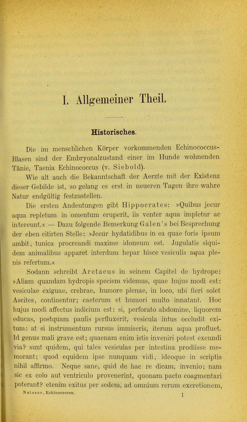 Historisches. Die im menschlichen Körper vorkommenden Echinococcus- Blasen sind der Embryonalzustand einer im Hunde wohnenden Tänie, Taenia Echinococcus (v. Siebold). Wie alt auch die Bekanntschaft der Aerzte mit der Existenz dieser Gebilde ist, so gelang es erst in neueren Tagen ihre wahre Natur endgültig festzustellen. Die ersten Andeutungen gibt Hippocrates: »Quibus jecur aqua repletum in Omentum eruperit, iis venter aqua impletur ac intereunt.« — Dazu folgende Bemerkung Galen's bei Besprechung der eben citiiien Stelle: »Jecur hydatidibus in ea quae foris ipsum ambit, tunica procreandi maxime idoneum est. Jugulatis siqui- dem animalibus apparet interdum hepar hisce vesiculis aqua ple- nis refertum.« Sodann schreibt Aretaeus in seinem Capitel de hydrope: »Aham quandam hydropis speciem videmus, quae hujus modi est: vesiculae exiguae, crebrae, humore plenae, in loco, ubi fieri solet Ascites, continentur; caeterum et humori multo innatant. Hoc hujus modi affectus indicium est: si, perforato abdomine, liquorem educas, postquam pauHs perfluxerit, vesicula intus occludit exi- tum: at si instrumentum rursus immiseris, iterum aqua profluet. Id genus mali grave est; quaenam enim istis inveniri potest exeundi via? sunt quidem, qui tales vesiculas per intestina prodiisse me- morant; quod equidera ipse nunquam vidi, ideoque in scriptis nihil affirmo, Neque sane, quid de hac re dicam, invenio; nam sie ex colo aut ventriculo provenerint, quonam pacto coagmentari poterant? etenim exitus per sedem, ad omnium rerum excretionem, N e i 9 s e r, Echinococcen. 1