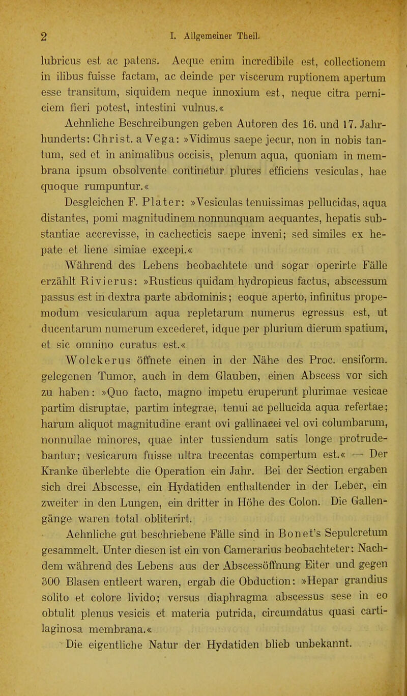 lubricus est ac patcns. Aeque onim incredibile est, collectionem in ilibus fuisse factam, ac deinde per viscerum ruptionem apertum esse transitum, siquidem neque innoxium est, neque citra perni- ciem fieri potest, intestini vulnus.« Aehnliche Beschreibungen geben Autoren des 16. und 17. Jalir- hunderts: Christ, a Vega: »Vidimus saepe jecur, non in nobis tan- tum, sed et in animalibus occisis, plenum aqua, quoniam in mem- brana ipsum obsolvente continetur plures efficiens vesiculas, hae quoque rumpuntur.« Desgleichen F. Plater: »Vesiculas tenuissimas pellucidas, aqua distantes, ponii magnitudinem nonnunquam aequantes, hepatis sub- stantiae accrevisse, in cachecticis saepe inveni; sed similes ex he- pate et liene simiae excepi.« Während des Lebens beobachtete und sogar operirte Fälle erzählt Rivierus: »Rusticus quidam hydropicus factus, abscessum passus est in dextra parte abdominis; eoque aperto, infmitus prope- modum vesicularum aqua repletarum numerus egressus est, ut ducentarum numerum excederet, idque per plurium dierum spatium, et sie omnino curatus est.« Wolckerus öffnete einen in der Nähe des Proc. ensiform. gelegenen Tumor, auch in dem Glauben, einen Abscess vor sich zu haben: »Quo facto, magno impetu eruperunt plurimae vesicae partim disruptae, partim integrae, tenui ac pellucida aqua refertae; harum aliquot magnitudine erant ovi gallinacei vel ovi columbarum, nonnuUae minores, quae inter tussiendum satis longe protrude- bantur; vesicarum fuisse ultra trecentas compertum est.« — Der Kranke überlebte die Operation ein Jahr. Bei der Section ergaben sich drei Abscesse, ein Hydatiden enthaltender in der Leber, ein zweiter in den Lungen, ein dritter in Höhe des Colon. Die Gallen- gänge waren total obliterirt. Aehnliche gut beschriebene Fälle sind in Bonet's Sepulcretum gesammelt. Unter diesen ist ein von Gamerarius beobachteter: Nach- dem während des Lebens aus der Abscessöffnung Eiter und gegen 300 Blasen entleert waren, ergab die Obduction: »Hepar grandius solito et colore livido; versus diaphragma abscessus sese in eo obtulit plenus vesicis et materia putrida, circumdatus quasi carti- laginosa membrana.« Die eigentliche Natur der Hydatiden blieb unbekannt.