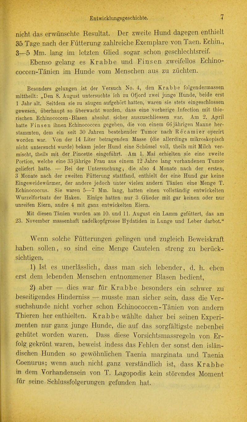 nicht das erwünschte Resultat. Der zweite Hund dagegen enthielt 35 Tage nach der Fütterung zahlreiche Exemplare von Taen. Echin., 3—5 Mm. lang im letzten Glied sogar schon geschlechtsreif. Ebenso gelang es Krabbe und Finsen zweifellos Echino- coccen-Tänieji im Hunde vom Menschen aus zu züchten. Besonders gelungen ist der Versuch No. 4, den Krabbe folgendermassea mittheilt: „Den 8. August untersuchte ich zu Ofjord zwei junge Hunde, beide erst 1 Jahr alt. Seitdem sie zu säugen aufgehört hatten, waren sie stets eingeschlossen gewesen, überhaupt so überwacht worden, dass eine vorherige Infection mit thie- rischen Echinococcen-Blasen absolut sicher auszuschliessen war. Am 2. April hatte Finsen ihnen Echinococcen gegeben, die von einem 66jährigen Manne her- stammten, dem ein seit 30 Jahren bestehender Tumor nach Recamier operirt worden war. Von der 14 Liter betragenden Masse (die allerdings mikroskopisch nicht untersucht wurde) bekam jeder Hund eine Schüssel voll, theils mit Milch ver- mischt, theils mit der Pincette eingeführt. Am 1. Mai erhielten sie eine zweite Portion, welche eine 33jährige Frau aus einem 12 Jahre lang vorhandenen Tumor geliefert hatte. — Bei der Untersuchung, die also 4 Monate nach der ersten, 3 Monate nach der zweiten Füttening stattfand, enthielt der eine Hund gar keine Eingeweidewürmer, der andere jedoch unter vielen andern Tänien eine Menge T. Echinococcus. Sie waren 5—7 Mm. lang, hatten einen vollständig entwickelten Wurzelfortsatz der Haken. Einige hatten nur 3 Glieder mit gar keinen oder nur unreifen Eiern, andre 4 mit ganz entwickelten Eiern. Mit diesen Tänien wurden am 10. und 11. August ein Lamra gefüttert, das am 23. November massenhaft nadelkopfgrosse Hydatiden in Lunge und Leber darbot. Wenn solche Fütterungen gelingen und zugleich Beweiskraft haben sollen, so sind eine Menge Gautelen streng zu berück- sichtigen. 1) Ist es unerlässlich, dass man sich lebender, d. h. eben erst dem lebenden Menschen entnommener Blasen bedient, 2) aber — dies war für Krabbe besonders ein schwer zu beseitigendes Hinderniss musste man sicher sein, dass die Ver- suchshunde nicht vorher schon Echinococcen-Tänien von andern Thieren her enthielten. Krabbe wählte daher bei seinen Experi- menten nur ganz junge Hunde, die auf das sorgfältigste nebenbei gehütet worden waren. Dass diese Vorsichtsmassregeln von Er- folg gekrönt waren, beweist indess das Fehlen der sonst den islän- dischen Hunden so gewöhnlichen Taenia marginata und Taenia Coenurus; wenn auch nicht ganz verständlich ist, dass Krabbe in dem Vorhandensein von T. Lagopodis kein störendes Moment für seine. Schlussfolgerungen gefunden hat.