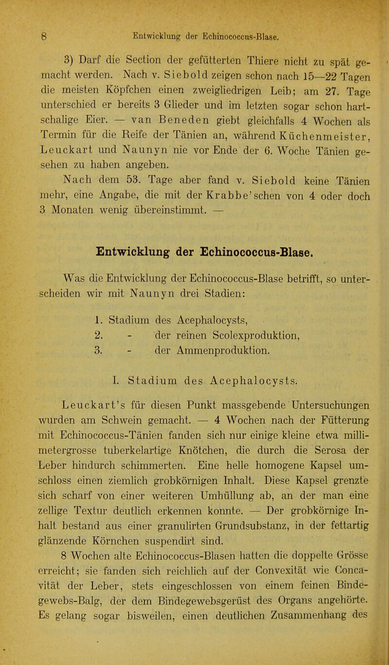 3) Darf die Section der gefütterten Thiere nicht zu spät ge- - macht werden. Nach v. Siebold zeigen schon nach 15—22 Tagen die meisten Köpfchen einen zweigliedrigen Leib; am 27. Tage unterschied er bereits 3 Glieder und im letzten sogar schon hart- schalige Eier. — van Beneden giebt gleichfalls 4 Wochen als Termin für die Reife der Tänien an, während Küchenmeister, Leuckart und Naunyn nie vor Ende der 6. Woche Tänien ge- sehen zu haben angeben. Nach dem 53. Tage aber fand v. Siebold keine Tänien mehr, eine Angabe, die mit der Krabbe'sehen von 4 oder doch 3 Monaten wenig übereinstimmt. — Entwicklung der Echinococcus-Blase. Was die Entwicklung der Echinococcus-Blase betrifft, so unter- scheiden wir mit Naunyn drei Stadien: 1. Stadium des Acephalocysts, 2. - der reinen Scolexproduktion, 3. - der Ammenproduktion. I. Stadium des Acephalocysts. Leuckart's für diesen Punkt massgebende Untersuchungen wurden am Schwein gemacht. — 4 Wochen nach der Fütterung mit Echinococcus-Tänien fanden sich nur einige kleine etwa milli- metergrosse tuberkelartige Knötchen, die durch die Serosa der Leber hindurch schimmerten. Eine helle homogene Kapsel um- schloss einen ziemlich grobkörnigen Inhalt. Diese Kapsel grenzte sich scharf von einer weiteren Umhüllung ab, an der man eine zellige Textur deutlich erkennen konnte. — Der grobkörnige In- halt bestand aus einer granulirten Grundsubstanz, in der fettartig glänzende Körnchen suspendirt sind. 8 Wochen alte Echinococcus-Blasen hatten die doppelte Grösse erreicht; sie fanden sich reichlich auf der Gonvexität wie Goncä- vität der Leber, stets eingeschlossen von einem feinen Binde- gewebs-Balg, der dem Bindegewebsgerüst des Organs angehörte. Es gelang sogar bisweilen, einen deutlichen Zusammenhang des