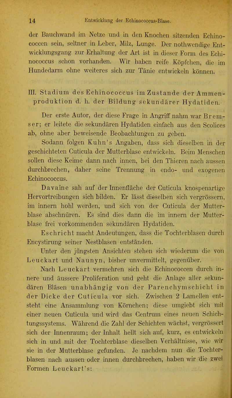 der Bauchwand im Netze und in den Knochen sitzenden Echino- coccen sein, seltner in Leber, Milz, Lunge. Der nothwendige Ent- wicklungsgang zur Erhaltung der Art ist in dieser Form des Echi- nococcus schon vorhanden. Wir haben reife Köpfchen, die im Hundedarm ohne weiteres sich zur Tänie entwickeln können. in. Stadium des Echinococcus im Zustande der Ammen- produktion d. h. der Bildung sekundärer Hydatiden. Der erste Autor, der diese Frage in Angriff nahm war Brem- ser; er leitete die sekundären Hydatiden einfach aus den Scolices ab, ohne aber beweisende Beobachtungen zu geben. Sodann folgen Kuhn's Angaben, dass sich dieselben in der geschichteten Cuticula der Mutterblase entwickeln. Beim Menschen sollen diese Keime dann nach innen, bei den Thieren nach aussen durchbrechen, daher seine Trennung in endo- und exogenen Echinococcus. Davaine sah auf der Innenfläche der Cuticula knospenartige Hervortreibungen sich bilden. Er lässt dieselben sich vergrössern, im innern hohl werden, und sich von der Cuticula der Mutter- blase abschnüren. Es sind dies dann die im innern der Mutter- blase frei vorkommenden sekundären Hydatiden. Eschricht macht Andeutungen, dass die Tochterblasen durch Encystirung seiner Nestblasen entständen. Unter den jüngsten Ansichten stehen sich wiederum die von Leuckart und Naunyn, bisher unvermittelt, gegenüber. Nach Leuckart vermehren sich die Echinococcen durch in- nere und äussere Proliferation und geht die Anlage aller sekun- dären Bläsen unabhängig von der Parenchymschicht in der Dicke der Cuticula vor sich. Zwischen 2 Lamellen ent- steht eine Ansammlung von Körnchen; diese umgiebt sich mit einer neuen Cuticula und wird das Centrum eines neuen Schich- tungssystems. Während die Zahl der Schichten wächst, vergrössert sich der Innenraum; der Inhalt hellt sich auf, kurz, es entAvickeln sich in und mit der Tochterblase dieselben Verhältnisse, wie wir sie in der Mutterblase gefunden. Je nachdem nun die Tochter- blasen nach aussen oder innen durchbrechen, haben wir die zwei Formen Leuckart's: