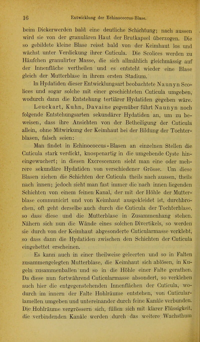 beim Dickerwerden bald eine deutliche Schichtung; nach aussen wird sie von der granulären Haut der Brutkapsel überzogen. Die so gebildete kleine Blase reisst bald von der Keimhaut los und wächst unter Verdickung ihrer Guticula. Die Scolices werden zu Häufchen granulirter Masse, die sich allmählich gleichmässig auf der Innenfläche vertheilen und es entsteht wieder eine Blase gleich der Mutterblase in ihrem ersten Stadium. In Hydatiden dieser Entwicklungsart beobachtete Naunyn Sco- lices und sogar solche mit einer geschichteten Guticula umgeben, wodurch dann die Entstehung tertiärer Hydatiden gegeben wäre, Leuckart, Kuhn, Davaine gegenüber führt Naunyn noch folgende Entstehungsarten sekundärer Hydatiden an, um zu be- weisen, dass ihre Ansichten von der Betheiligung der Guticula allein, ohne Mitwirkung der Keimhaut bei der Bildung der Tochter- blasen, falsch seien: Man findet in Echinococcus - Blasen an einzelnen Stellen die Guticula stark verdickt, knospenartig in die umgebende Gyste hin- eingewuchert; in diesen Excrescenzen sieht man eine oder meh- rere sekundäre Hydatiden von verschiedener Grösse. Um diese Blasen ziehen die Schichten der Guticula theils nach aussen, theils nach innen; jedoch sieht man fast immer die nach innen liegenden Schichten von einem feinen Kanal, der mit der Höhle der Mutter- blase communicirt und von Keimhaut ausgekleidet ist, durchbro- chen, oft geht derselbe auch durch die Guticula der Tochterblase, so dass diese und die Mutterblase in Zusammenhang stehen. Nähern sich nun die Wände eines solchen Divertikels, so werden sie durch von der Keimhaut abgesonderte Guticularmasse verklebt, so dass dann die Hydatiden zwischen den Schichten der Guticula eingebettet erscheinen. Es kann auch in einer theilweise geleerten und so in Falten zusammengelegten Mutterblase, die Keimhaut sich ablösen, in Ku- geln zusammenballen ■ und so in die Höhle einer Falte gerathen. Da diese nun fortwährend Guticularmasse absondert, so verkleben auch hier die entgegenstehenden Innenflächen der Guticula, wo- durch im Innern der Falte Hohlräume entstehen, von Guticular- lamellen umgeben und untereinander durch feine Kanäle verbunden. Die Hohlräimie vergrössern sich, füllen sich mit klarer Flüssigkeit, die verbindenden Kanäle werden durch das weitere Wachsthuni
