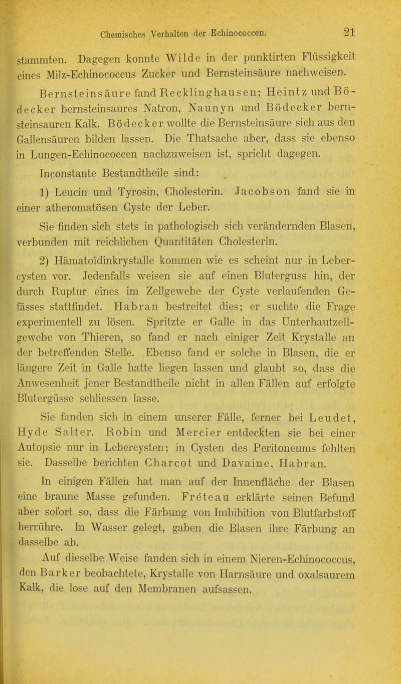 stammten. Dagegen konnte Wilde in der punktirten Flüssigkeit eines Milz-Echinococcus Zucker und Bernsteinsäure nachweisen. Bernsteinsäure fand Recklinghausen; Heintz und Bö- decker bernsteinsaures Natron, Naunyn und Bödecker bern- steinsauren Kalk. Bödecker wollte die Bernsteinsäure sich aus den Gallensäuren bilden lassen. Die Thatsache aber, dass sie ebenso in Lungen-Echinococcen nachzuweisen ist, spricht dagegen. Inconstante Bestandtheile sind: 1) Leucin und Tyrosin, Cholesterin. Jacobson fand sie in einer atheromatösen Cyste der Leber. Sie finden sich stets in pathologisch sich verändernden Blasen, verbunden mit reichlichen Quantitäten Cholesterin. 2) Hämatoidinkrystalle kommen wie es scheint nur in Leber- cysten vor. Jedenfalls weisen sie auf einen Bluterguss hin, der durch Ruptur eines im Zellgewebe der Cyste verlaufenden Ge- fässes stattfindet. Hab ran bestreitet dies; er suchte die Frage experimentell zu lösen. Spritzte er Galle in das ünterhautzell- gewebe von Thieren, so fand er nach einiger Zeit Krystalle an der betreffenden Stelle. Ebenso fand er solche in Blasen, die er längere Zeit in Galle hatte liegen lassen und glaubt so, dass die Anwesenheit jener Bestandtheile nicht in allen Fällen auf erfolgte Blutergüsse schliessen lasse. Sie fanden sich in einem unserer Fälle, ferner bei Leudet, Hyde Salter. Robin und Mercier entdeckten sie bei einer Autopsie nur in Lebercysten; in Cysten des Peritoneums fehlten sie. Dasselbe berichten Charcot und Davaine, Habran. In einigen Fällen hat man auf der Innenfläche der Blasen eine braune Masse gefunden. Freteau erklärte seinen Befund aber sofort so, dass die Färbung von Imbibition von Blutfarbstoff herrühre. In Wasser gelegt, gaben die Blasen ihre Färbmig an dasselbe ab. Auf dieselbe Weise fanden sich in einem Nieren-Echinococcus, j den Bark er beobachtete, Krystalle von Harnsäure und oxalsaurem l! Kalk, die lose auf den Membranen aufsassen. i'