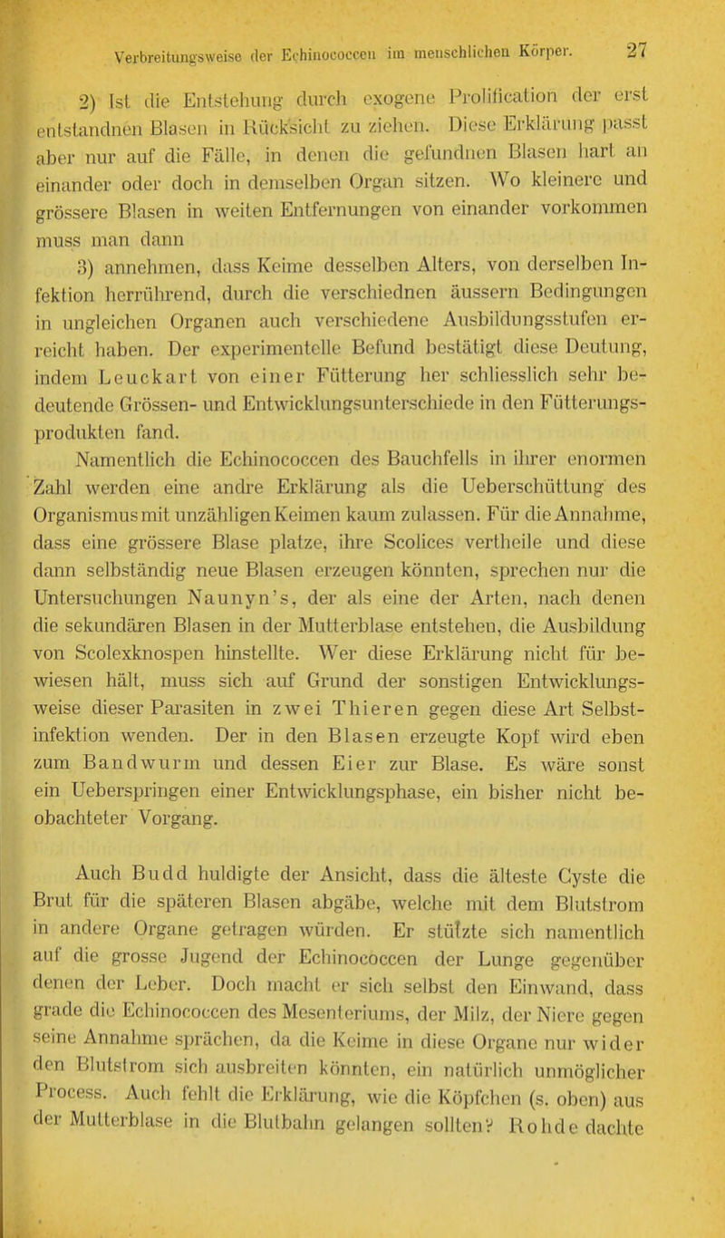 2) Ist die Entstehung durch exogene Prolilication der erst enlstandnen Blasen in RüclcsicliL zu ziehen. Diese Erklärung juisst aber nur auf die Fälle, in denen die gefundnen Blasen hart an einander oder doch in demselben Organ sitzen. Wo kleinere und grössere Blasen in weiten Entfernungen von einander vorkommen muss man dann 3) annehmen, dass Keime desselben Alters, von derselben Li- fektion herrülirend, durch die verschiednen äussern Bedingungen in ungleichen Organen auch verschiedene Ausbildungsstufen er- reicht haben. Der experimentelle Befund bestätigt diese Deutung, indem Leuckart von einer Fütterung her schliesslich sehr be- deutende Grössen- und Entwicklungsunterschiede in den Fütterungs- produkten fand. Namentlich die Echinococcen des Bauchfells in ihrer enormen :Zahl werden eine andre Erklärung als die Ueberschüttung des Organismus mit unzähligen Keimen kaum zulassen. Für die Annahme, dass eine grössere Blase platze, ihre Scolices vertheile und diese dann selbständig neue Blasen erzeugen könnten, sprechen nur die Untersuchungen Naunyn's, der als eine der Arten, nach denen die sekundären Blasen in der Mutterblase entstehen, die Ausbildung von Scolexknospen hinstellte. Wer diese Erklärung nicht für be- wiesen hält, muss sich auf Grund der sonstigen Entwicklungs- weise dieser Parasiten in zwei Thieren gegen diese Art Selbst- infektion wenden. Der in den Blasen erzeugte Kopf wird eben zum Bandwurm und dessen Eier zur Blase. Es wäre sonst ein Ueberspringen einer Entwicklungsphase, ein bisher nicht be- obachteter Vorgang. Auch Budd huldigte der Ansicht, dass die älteste Cyste die Brut für die späteren Blasen abgäbe, welche mit dem Blutstrom in andere Organe getragen würden. Er stützte sich namentlich auf die grosse Jugend der Echinococcen der Lunge gegenüber denen der Leber. Doch macht er sich selbst den Einwand, dass grade die Echinococcen des Mesenteriums, der Milz, der Niere gegen seine Annahme sprächen, da die Keime in diese Organe nur wider den Blutstrom sich ausbreiten könnten, ein natürlich unmöglicher Process. Auch fehlt die Erklärung, wie die Köpfchen (s. oben) aus der Mutterblase in die Blutbahn gelangen sollten? Rohde dachte