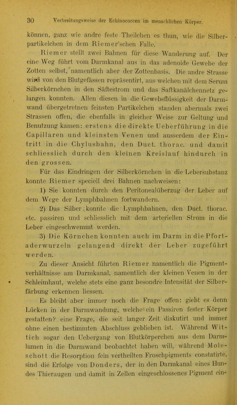 können, ganz wie andre feste. Theilchen es tliun, wie die Silber- partikelchen in dem Riemer'schen Falle. Riemer stellt zwei Bahnen für diese Wanderung auf. Der eine Weg führt vom Darmkanal aus in das adenoide Gewebe der Zotten selbst, namentlich aber der Zottenbasis. Die andre Strasse wipd von den Blutgefässen repräsentirt, aus welchen mit dem Serum Silberkörnchen in den Säftestrom und das Saftkanälchennetz ge- langen konnten. Allen diesen in die Gewebsflüssigkeit der Darm- wand übergetretnen feinsten Partikelchen standen abermals zwei Strassen offen, die ebenfalls in gleicher Weise zur Geltung und Benutzung kamen: erstens die direkte Ueberführung in die Gapillaren und kleinsten Venen und ausserdem der Ein- tritt in die Ghylusbahn, den Duct. thorac. und damit schliesslich durch den kleinen Kreislauf hindurch in den grossen. Für das Eindringen der Silberkörnchen in die Lebersubstanz konnte Riemer specioll drei Bahnen nachweisen: 1) Sie konnten durch den Peritonealüberzug der Leber auf dem Wege der Lymphbahnen fortwandern. 2) Das Silber s konnte die Lymphbahnen, den Duct. thorac. etc. passiren und schliesslich mit dem arteriellen Strom in die Leber eingeschwemmt werden. 3) Die Körnehen konnten auch im Darm in die Pfort- aderwurzeln gelangend direkt der Leber zugeführt Aver den. Zu dieser Ansicht führten Riemer namentlich die Pigment- verhältnisse am Darmkanal, namentlich der kleinen Venen in der * Schleimhaut, welche stets eine ganz besondre Intensität der Silber- färbung erkennen Hessen. Es bleibt aber immer noch die Frage offen: giebt es denn Lücken in der Darmwandung, welche'ein Passiren fester Körper gestatten? eine Frage, die seit langer Zeit diskutirt und immer ohne einen bestimmten Abschluss geblieben ist. Während Wit- tich sogar den Uebergang von Blutkörperchen aus dem Darm- lumen in die Darmwand beobachtet haben will, während Mole- schott die Resorption fein vertheilten Froschpigments constatirte. sind die Erfolge von Donders, der in den Darmkanal eines Hun- des Thieraugen und damit in Zellen eingeschlossenes Pigment ein-