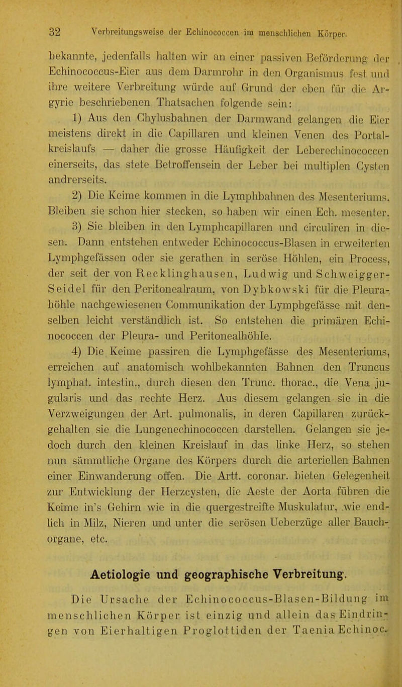 bekannte, jedenfalls halten wir an einer passiven Beförderung doi' Echinococcus-Eier aus dem Darmrohr in den Organismus fest und ihre weitere Verbreitung würde auf Grund der eben füi- die Ar- gyrie beschriebenen Thatsachen folgende sein: 1) Aus den Ghylusbahnen der Darmwand gelangen die Eier meistens direkt in die Gapillaren und kleinen Venen des Portal- kreislaufs — daher die grosse Häufigkeit der Leberechinococcen einerseits, das stete Betroffensein der Leber bei multiplen Gystcn andrerseits. 2) Die Keime kommen in die Lymphbahnen des Mesenteriums. Bleiben sie schon hier stecken, so haben wir einen Ech. mesenter. 3) Sie bleiben in den Lymphcapillaren und circuliren in die- sen. Dann entstehen entweder Echinococcus-Blasen in erweiterten Lymphgefässen oder sie gerathen in seröse Höhlen, ein Process, der seit der von Recklinghausen, Ludwig und Schweigger- Seidel für den Peritonealraum, von Dybkowski für die Pleura- höhle nachgewiesenen Communikation der Lymphgefässe mit den- selben leicht verständlich ist. So entstehen die primären Echi- nococcen der Pleura- und Peritonealhöhle. 4) Die Keime isassiren die Lymphgefässe des Mesenteriums, erreichen auf anatomisch wohlbekannten Bahnen den Truncus lymphat. intestin., durch diesen den Trunc. thorac, die Vena ju- gularis mid das rechte Herz. Aus diesem gelangen sie in die Verzweigungen der Art. pulmonalis, in deren Gapillaren zurück- gehalten sie die Lungenechinococcen darstellen. Gelangen sie je- doch durch den kleinen Kreislauf in das Unke Herz, so stehen nun sämmtliche Organe des Körpers durch die arteriellen Bahnen einer Einwanderung offen. Die Arft, coronar. bieten Gelegenheit zur Entwicklung der Herzcysten, die Aeste der Aorta führen die Keime in's Gehirn wie in die quergestreifte Muskulatur, .wie end- lich in Milz, Nieren und unter die serösen Ueberzüge aller Bauch- organe, etc. Aetiologie und geographische Verbreitung. Die Ursache der Echinococcus-Blasen-Bildung im menschlichen Körper ist einzig und allein das Eindrin- gen von Eierhaitigen Proglottiden der Taenia Echinoc.