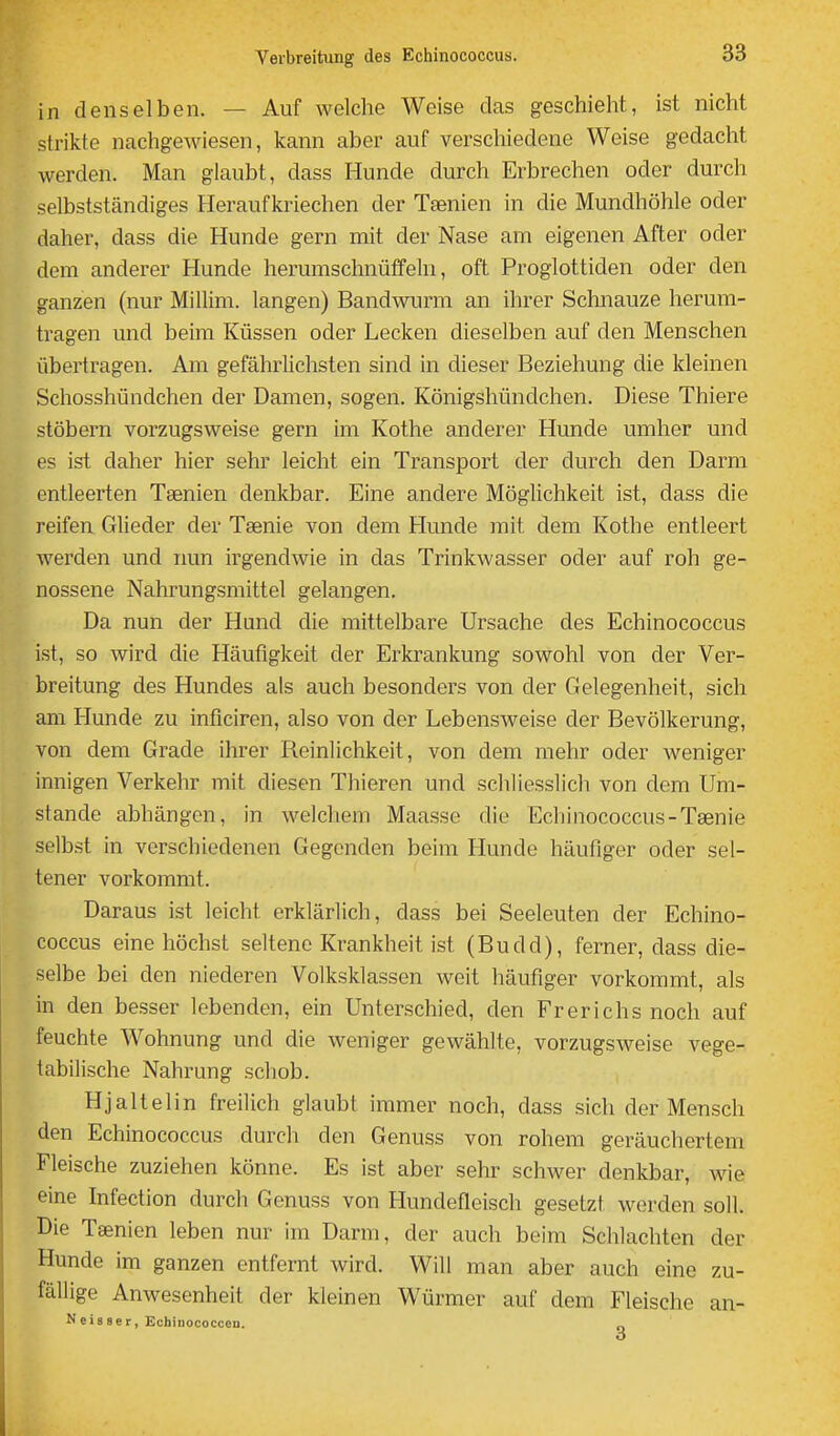 in denselben. — Auf welche Weise das geschieht, ist nicht strikte nachgewiesen, kann aber auf verschiedene Weise gedacht werden. Man glaubt, dass Hunde durch Erbrechen oder durch selbstständiges Heraufkriechen der Taenien in die Mundhöhle oder daher, dass die Hunde gern mit der Nase am eigenen After oder dem anderer Hunde herumschnüffeln, oft Proglottiden oder den ganzen (nur Millim. langen) Bandwurm an ihrer Schnauze herum- tragen und beim Küssen oder Lecken dieselben auf den Menschen übertragen. Am gefährhchsten sind in dieser Beziehung die kleinen Schosshündchen der Damen, sogen. Königshündchen. Diese Thiere stöbern vorzugsweise gern im Kothe anderer Hunde umher und es ist daher hier sehr leicht ein Transport der durch den Darm entleerten Tsenien denkbar. Eine andere MögHchkeit ist, dass die reifen Glieder der Tsenie von dem Hunde mit dem Kothe entleert werden und nun irgendwie in das Trinkwasser oder auf roh ge- nossene Nahrungsmittel gelangen. Da nun der Hund die mittelbare Ursache des Echinococcus ist, so wird die Häufigkeit der Erkrankung sowohl von der Ver- breitung des Hundes als auch besonders von der Gelegenheit, sich am Hunde zu inficiren, also von der Lebensweise der Bevölkerung, von dem Grade ihrer Reinlichkeit, von dem mehr oder weniger innigen Verkehr mit diesen Thieren und schliesslich von dem Um- stände abhängen, in welchem Maasse die Echinococcus-Tgenie selbst in verschiedenen Gegenden beim Hunde häufiger oder sel- tener vorkommt. Daraus ist leicht erklärlich, dass bei Seeleuten der Echino- coccus eine höchst seltene Krankheit ist (Budd), ferner, dass die- selbe bei den niederen Volksklassen weit häufiger vorkommt, als in den besser lebenden, ein Unterschied, den Frerichs noch auf feuchte Wohnung und die weniger gewählte, vorzugsweise vege- tabilische Nahrung scliob. Hjaltelin freilich glaubt immer noch, dass sich der Mensch den Echinococcus durch den Genuss von rohem geräuchertem Fleische zuziehen könne. Es ist aber sehr schwer denkbar, wie eine Infection durch Genuss von Hundefleisch gesetzt werden soll. Die Taenien leben nur im Dann, der auch beim Schlachten der Hunde im ganzen entfernt wird. Will man aber auch eine zu- fällige Anwesenheit der kleinen Würmer auf dem Fleische an- Neisser, Echinococcen.