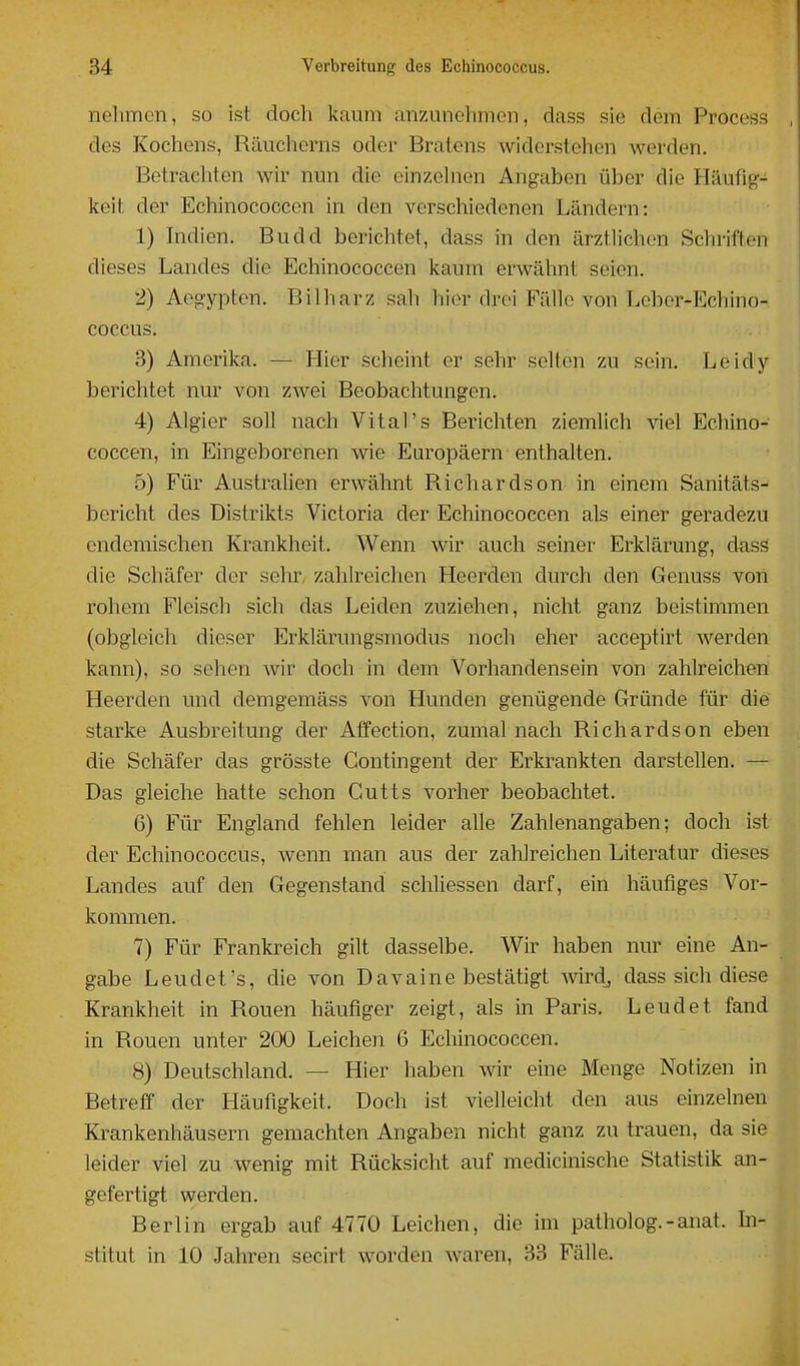 nelmcn, so ist docli kaum anzunehmen, dass sie dem Process des Kochens, Räuchorns oder Bratens widerstehen werden. Betrachten wir nun die einzehien Angaben über die Häufig- keit der Echinococcen in den verschiedenen Ländern: 1) hidien. Budd berichtet, dass in den ärztlichen Schriften dieses Landes die Ecliinococcen kaum erwälint seien. 2) Aegypten. Bilharz sah hier drei Fälle von Leber-Echino- coccus. 3) Amerika. — Hier scheint er sehr selten zu sein. Leidy berichtet nur von zwei Beobachtungen. 4) Algier soll nach Vital's Berichten ziemlich viel Echino- coccen, in Eingeborenen wie Europäern enthalten. 5) Für Australien erwähnt Richardson in einem Sanitäts- bericht des Distrikts Victoria der Echinococcen als einer geradezu endemischen Krankheit. Wenn wir auch seiner Erklärung, dass die Schäfer der sehr, zahlreichen Heerden durch den Genuss von rohem Fleisch sich das Leiden zuziehen, nicht ganz beistimmen (obgleich dieser Erklärungsmodus noch eher acceptirt werden kann), so sehen Avir doch in dem Vorhandensein von zahlreichen Heerden und demgemäss von Hunden genügende Gründe für die starke Ausbreitung der Affection, zumal nach Richards on eben die Schäfer das grösste Contingent der Erkrankten darstellen. — Das gleiche hatte schon Cutts vorher beobachtet. 6) Für England fehlen leider alle Zahlenangaben; doch ist der Echinococcus, wenn man aus der zalilreichen Literatur dieses Landes auf den Gegenstand schliessen darf, ein häufiges Vor- kommen. 7) Für Frankreich gilt dasselbe. Wir haben nur eine An- gabe Leudet's, die von Davaine bestätigt Avirdj dass sich diese Krankheit in Rouen häufiger zeigt, als in Paris. Leudet fand in Rouen unter 200 Leichen 6 Echinococcen. 8) Deutschland. — Hier haben wir eine Menge Notizen in Betreff der Häufigkeit. Doch ist vielleicht den aus einzelnen Krankenhäusern gemachten Angaben nicht ganz zu trauen, da sie leider viel zu wenig mit Rücksicht auf medicinische Statistik an- gefertigt werden. Berlin ergab auf 4770 Leichen, die im patholog.-anat. hi- stitut in 10 Jahren secirt worden waren, 33 Fälle.