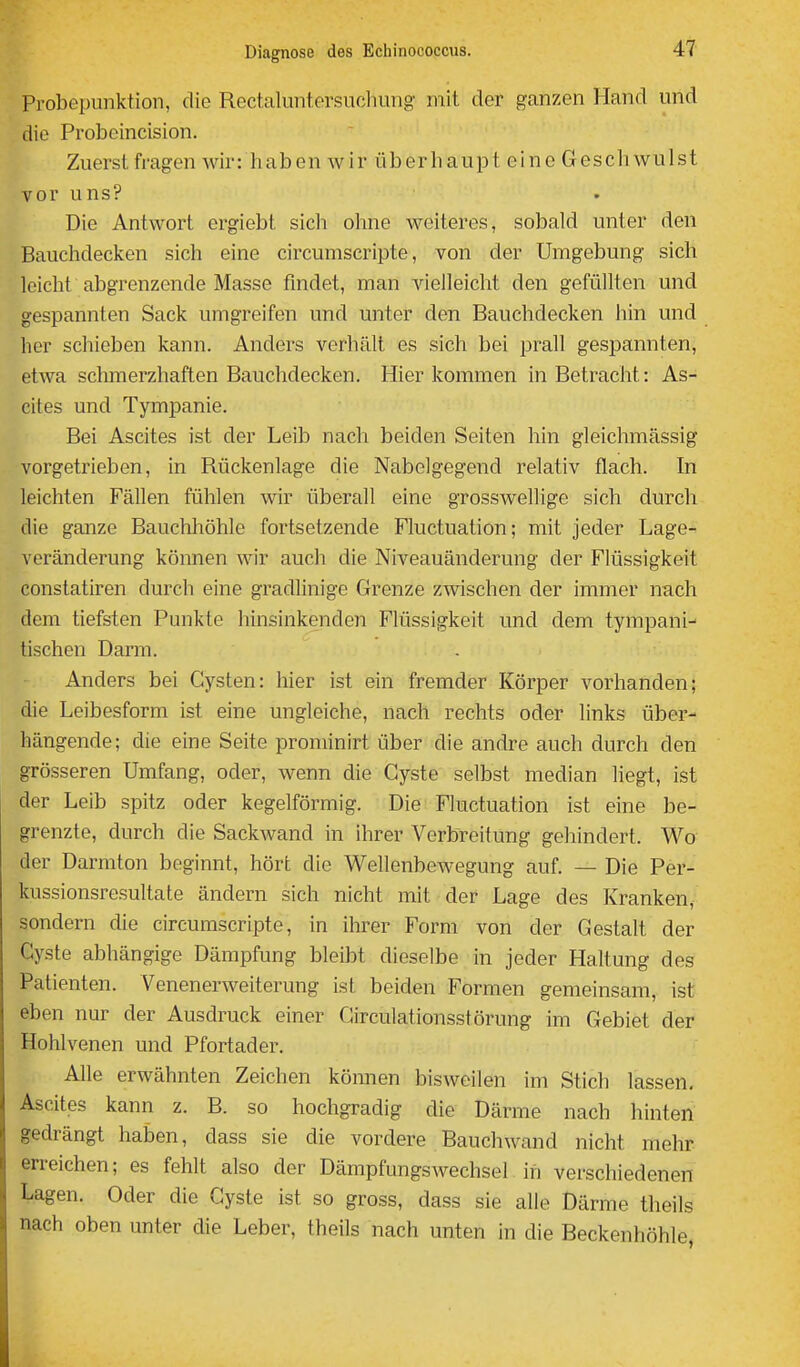 Probepunktion, die Rectaluntersucliung mit der ganzen Hand und die Probeincision. Zuerst fragen wir: haben wir überhaupt eine Geschwulst vor uns? Die Antwort ergiebt sicli olme weiteres, sobald unter den Bauchdecken sich eine circumscripte, von der Umgebung sich leicht abgrenzende Masse findet, man vielleicht den gefüllten und gespannten Sack umgreifen und unter den Bauchdecken hin und her schieben kann. Anders verhält es sich bei prall gespannten, etwa schmerzhaften Bauchdecken. Hier kommen in Betracht: As- cites und Tympanie. Bei Ascites ist der Leib nach beiden Seiten hin gleichmässig vorgetrieben, in Rückenlage die Nabelgegend relativ flach. In leichten Fällen fühlen wir überall eine grosswellige sich durch die ganze Bauchhöhle fortsetzende Fluctuation; mit jeder Lage- veränderung können wir auch die Niveauänderung der Flüssigkeit constatiren durch eine gradlinige Grenze zwischen der immer nach dem tiefsten Punkte hinsinkenden Flüssigkeit und dem tympani- tischen Darm. Anders bei Cysten: hier ist ein fremder Körper vorhanden; die Leibesform ist eine ungleiche, nach rechts oder links über- hängende; die eine Seite prominirt über die andre auch durch den grösseren Umfang, oder, wenn die Cyste selbst median liegt, ist der Leib spitz oder kegelförmig. Die Fluctuation ist eine be- grenzte, durch die Sackwand in ihrer Verbreitung gehindert. Wo der Darmton beginnt, hört die Wellenbewegung auf. — Die Per- kussionsresultate ändern sich nicht mit der Lage des Kranken, sondern die circumscripte, in ihrer Form von der Gestalt der Cyste abhängige Dämpfung bleibt dieselbe in jeder Haltung des Patienten. Venenerweiterung ist beiden Formen gemeinsam, ist eben nur der Ausdruck einer Circulationsstörung im Gebiet der Hohlvenen und Pfortader. Alle erwähnten Zeichen können bisweilen im Stich lassen. Ascites kann z. B. so hochgradig die Därme nach hinten gedrängt haben, dass sie die vordere Bauchwand nicht mehr erreichen; es fehlt also der Dämpfungswechsel in verschiedenen Lagen. Oder die Cyste ist so gross, dass sie alle Därme theils nach oben unter die Leber, theils nach unten in die Beckenhöhle,