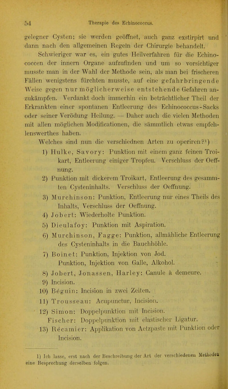 gelegner Cysten; sie werden geöffnet, auch ganz exstirpirt und dann nach den allgemeinen Regeln der Chirurgie behandelt. Schwieriger war es, ein gutes Heilverfahren für die Echino- coccen der innern Organe aufzufinden und um so vorsichtiger musste man in der Wahl der Methode sein, als man bei frischeren Fällen wenigstens fürchten musste, auf eine gefahrbringende Weise gegen nur möglicherweise entstehende Gefahren an- zukämpfen. Verdankt doch immerhin ein beträchtlicher Theil der Erkrankten einer spontanen Entleerung des Echinococcus - Sacks oder seiner Verödung Heilung. —• Daher auch die vielen Methoden mit allen möglichen Modificationen, die sämmtlich etwas enipfeh- lenswerthes haben. Welches sind nun die verschiednen Arten zu operiren?') 1) Hulke, Savory: Punktion mit einem ganz feinen Troi- kart, Entleerung einiger Tropfeu. Verschluss der Oeff- nung. 2) Punktion mit dickerem Troikart, Entleerung des gesamm- ten Cysteninhalts. Verschluss der Oeffnung. 3) Murchinson: Punktion, Entleerung nur eines Theils des hihalts. Verschluss der Oeffnung. 4) Jobert: Wiederholte Punktion. 5) Dieulafoy: Punktion mit Aspiration. 6) Murchinson, Fagge: Punktion, allmähliche Entleerung des Cysteninhalts in die Bauchhöhle. 7) Boinet: Punktion, Injektion von Jod. Punktion, Injektion von Galle, Alkohol. 8) Jobert, Jonassen, Plarley: Canule ä demeure. 9) Incision. 10) Beguin: Incision in zwei Zeiten. 11) Trousseau: Acupunctur, Incision. 12) Simon: Doppelpunktion mit Incision. Fischer: Doppelpunktion mit elastischer Ligatur. 13) Recamier: Applikation von Aelzpaste mit Punktion oder Incision. 1) Ich lasse, erst nach der Beschreibung der Art der verschiedoiieii MeUwdeu eine Besprechung derselben folgen.