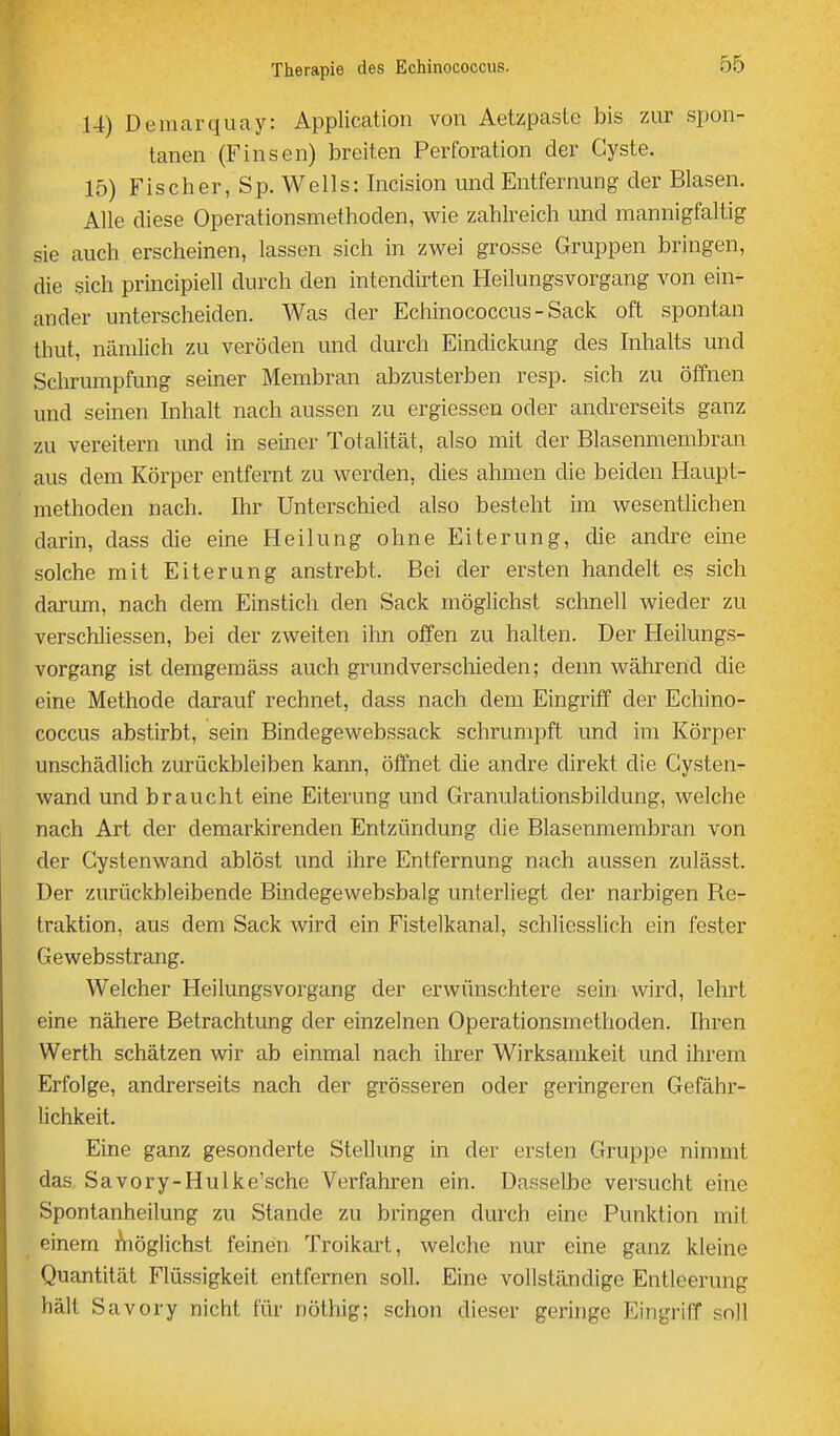 14) Demarquay: Application von Aetzpaste bis zur spon- tanen (Finsen) breiten Perforation der Cyste. 15) Fischer, Sp. Wells: Incision und Entfernung der Blasen. Alle diese Operationsmethoden, wie zahlreich und mannigfaltig sie auch erscheinen, lassen sich in zwei grosse Gruppen bringen, die sich principiell durch den intendirten Heilungsvorgang von ein- ander unterscheiden. Was der Echinococcus - Sack oft spontan thut, nämlich zu veröden und durch Eindickung des Inhalts und Schrumpfung seiner Membran abzusterben resp. sich zu öffnen und seinen Inhalt nach aussen zu ergiessen oder andrerseits ganz zu vereitern und in seiner Totalität, also mit der Blasenmembran aus dem Körper entfernt zu werden, dies ahmen die beiden Haupt- methoden nach. Ihr Unterschied also besteht im wesentlichen darin, dass die eine Heilung ohne Eiterung, die andre eine solche mit Eiterung anstrebt. Bei der ersten handelt es sich darum, nach dem Einstich den Sack möglichst schnell wieder zu verschliessen, bei der zweiten ihn offen zu halten. Der Heilungs- vorgang ist demgemäss auch grundverscliieden; denn während die eine Methode darauf rechnet, dass nach dem Eingriff der Echino- coccus abstirbt, sein Bindegewebssack schrumpft und im Körper unschädlich zurückbleiben kann, öffnet die andre direkt die Gysten- wand und braucht eine Eiterung und Granulationsbildung, welche nach Art der demarkirenden Entzündung die Blasenmembran von der Cystenwand ablöst und ihre Entfernung nach aussen zulässt. Der zurückbleibende Bindegewebsbalg unterliegt der narbigen Re- traktion, aus dem Sack wird ein Fistelkanal, schliesslich ein fester Gewebsstrang. Welcher Heilungsvorgang der erwünschtere sein wird, lehrt eine nähere Betrachtung der einzelnen Operationsmethoden. Ihren Werth schätzen wir ab einmal nach ihrer Wirksamkeit und ihrem Erfolge, andrerseits nach der grösseren oder geringeren Gefähr- lichkeit. Eine ganz gesonderte Stellung in der ersten Gruppe nimmt das Savory-Hulke'sche Verfahren ein. Dasselbe versucht eine Spontanheilung zu Stande zu bringen durch eine Punktion mit einem Aiöglichst feinen Troikart, welche nur eine ganz kleine Quantität Flüssigkeit entfernen soll. Eine vollständige Entleerung hält Savory nicht für nöthig; schon dieser geringe Eingriff soll