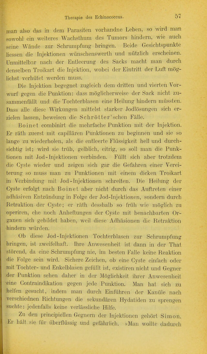 man also das in dem Parasiten vorhandne Leben, so wird man sowohl ein weiteres Wachsthum des Tmiiors hindern, wie auch seine Wände zur Schrumpfung bringen. Beide Gesichtspunkte Hessen die hijektionen wünschenswerth und nützlich erscheinen. Unmittelbar nach der Entleerung des Sacks macht man durch denselben Troikart die hijektion, wobei der Eintritt der Luft mög- lichst verhütet werden muss. Die Injektion begegnet zugleich dem dritten und vierten Vor- wurf gegen die Punktion: dass möglicherweise der Sack nicht zu- sammenfällt und die Tochterblasen eine Heilung Mndern müssten. Dass alle diese Wirkungen mittelst starker Jodlösungen sich er- zielen lassen, beweisen die Sehrötter'sehen Fälle. Boinet combinirt die mehrfache Punktion mit der Injektion. Er räth zuerst mit capillären Punktionen zu beginnen und sie so lange zu wiederholen, als die entleerte Flüssigkeit hell und durch- sichtig ist; wird sie trüb, gelblich, eitrig, so soll man die Punk- tionen mit Jod-Injektionen verbinden. Füllt sich aber trotzdem die Cyste wieder und zeigen sich gar die Gefahren einer Verei- terung so muss man zu Punktionen mit einem dicken Troikart in Verbindung mit Jod-Injektionen schreiten. Die Heilung der Cyste erfolgt nach Boinet aber nicht durch das Auftreten einer adhäsiven Entzündung in Folge der Jod-Injektionen, sondern durch Retraktion der Cyste; er räth desshalb so früh wie möglich zu operiren, ehe noch Anheftungen der Cyste mit benachbarten Or- ganen sich gebildet haben, weil diese Adhäsionen die Retraktion hindern würden. Ob diese Jod-Injektionen Tochterblasen zur Schrumpfung bringen, ist zweifelhaft. Ihre Anwesenheit ist dann in der That störend, da eine Schrumpfung nie, im besten Falle keine Reaktion die Folge sein wird. Sichere Zeichen, ob eine Cyste einfach oder mit Tochter- und Enkelblasen gefüllt ist, existiren nicht und Gegner der Punktion sehen daher in der Möglichkeit ihrer Anwesenheit •eine Contraindikation gegen jede Punktion. Man hat sich zu helfen gesucht, indem man durch Einführen der Kanüle nach verschiednen Richtungen die sekundären Hydatiden zu sprengen suchte: jedenfalls keine verlässliche Hilfe. Zu den principiellen Gegnern der Injektionen gehört Simon. Er hält.sie für überflüssig und gefährlich. »Man wollte tladurch