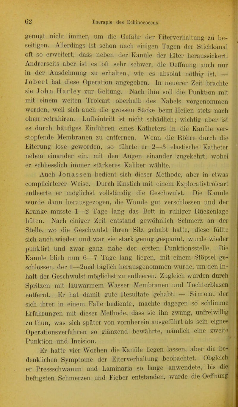 genügt nicht immer, um die Gefahr der Eiterverhaltung zu be- seitigen. Allordings ist schon nach einigen Tagen der Stichkanal oft so erweitert, dass neben der Kanüle der Eiter heraussickert, H Andrerseits aber ist es oft sehr schwer, die Oeffnung auch nur in der Ausdehnung zu erhalten, wie es absolut nöthig ist. — Jobert hat diese Operation angegeben. In neuerer Zeit brachte ^ sie John Harley zur Geltung. Nach ihm soll die Punktion mit mit einem weiten Troicart oberhalb des Nabels vorgenommen werden, weil sich auch die grossen Säcke beim Heilen stets nach oben retrahiren. Lufteintritt ist nicht schädlich; wichtig aber ist es durch häufiges Einführen eines Katheters in die Kanüle ver- stopfende Membranen zu entfernen. Wenn die Röhre durch die Eiterung lose geworden, so führte ei- 2—3 elastische Katheter neben einander ein, mit den Augen einander zugekehrt, wobei er schliesslich immer stärkeres Kaliber wählte. Auch Jonassen bedient sich dieser Methode, aber in etwas complicirterer Weise. Durch Einstich mit einem Explorativtroicart entleerte er möglichst vollständig die Geschwulst. Die Kanüle Avurde dann herausgezogen, die Wunde gut verschlossen und der Kranke musste 1—2 Tage lang das Bett in ruhiger Rückenlage hüten. Nach einiger Zeit entstand gewöhnlich Schmerz an der Stelle, wo die Geschwulst ihren Sitz gehabt hatte, diese füllte sich auch wieder und war sie stark genug gespannt, wurde wieder punktirt und zwar ganz nahe der ersten Punktionsstelle. Die Kanüle blieb nun 6—7 Tage lang liegen, mit einem Stöpsel ge- schlossen, der 1—2mal täglich herausgenommen wurde, um den In- halt der Geschwulst möglichst zu entleeren. Zugleich wurden durch Spritzen mit lauwarmem Wasser Membranen und Tochterblasen entfernt. Er hat damit gute Resultate gehabt. — Simon, der sich ihrer in einem Falle bediente, machte dagegen so schlimme Erfahrungen mit dieser Methode, dass sie ilm zwang, unfreiwillig zu thun, was sich später von vornherein ausgeführt als sein eignes Operationsverfahren so glänzend bewährte, nämlich eine zweite Punktion und Incision. Er hatte vier Wochen die Kanüle liegen lassen, aber die be- denklichen Symptome der Eiterverhaltung beobachtet. Obgleich er Pressschwamm und Laminaria so lange anwendete, bis die I heftigsten Schmerzen und Fieber entstanden, wurde die Oeffnung |