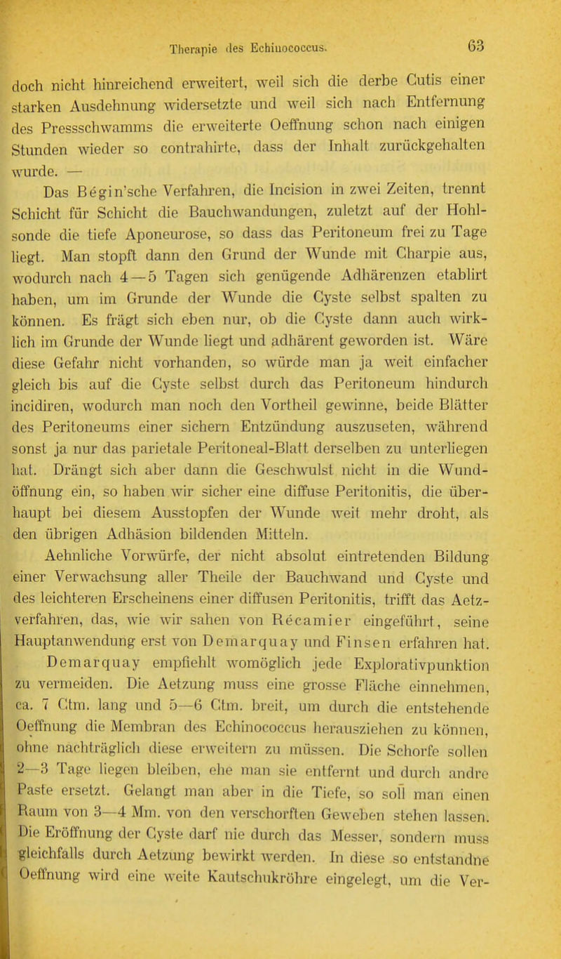 doch nicht hinreichend erweitert, weil sich die derbe Cutis einer starken Ausdehnung ^widersetzte und weil sich nach Entfernung des Pressschwamms die erweiterte Oeffnung schon nach einigen Stunden wieder so contrahirte, dass der Inhalt zurückgehalten wurde. — Das Begin'sche Verfahren, die hicision in zwei Zeiten, trennt Schicht für Schicht die Bauchwandungen, zuletzt auf der Hohl- sonde die tiefe Aponeurose, so dass das Peritoneum frei zu Tage liegt. Man stopft dann den Grund der Wunde mit Gharpie aus, wodurch nach 4 — 5 Tagen sich genügende Adhärenzen etablirt haben, um im Grunde der Wunde die Cyste selbst spalten zu können. Es fragt sich eben nur, ob die Cyste dann auch wirk- lich im Grunde der Wunde liegt und adhärent geworden ist. Wäre diese Gefahr nicht vorhanden, so würde man ja weit einfacher gleich bis auf die Cyste selbst durch das Peritoneum hindurch incidiren, wodurch man noch den Vortheil gewinne, beide Blätter des Peritoneums einer sichern Entzündung auszuseten, während sonst ja nur das parietale Peritoneal-Blatt derselben zu unterliegen hat. Drängt sich aber dann die Geschwulst niclit in die Wund- ötfnung ein, so haben wir sicher eine diffuse Peritonitis, die über- haupt bei diesem Ausstopfen der Wunde weit mehr droht, als den übrigen Adhäsion bildenden Mitteln. Aehnliche Vorwürfe, der nicht absolut eintretenden Bildung einer Verwachsung aller Theile der Bauchwand und Cyste und des leichteren Erscheinens einer diffusen Peritonitis, trifft das Aetz- verfahren, das, wie wir sahen von Recamier eingeführt, seine Hauptanwendung erst von Demarquay und Einsen erfahren hat. Demarquay empfiehlt womöglich jede Explorativpunktion zu vermeiden. Die Aetzung muss eine grosse Fläche einnehmen, ca. 7 Ctm. lang und 5—6 Ctm. breit, um durch die entstehende Oeffnung die Membran des Echinococcus herausziehen zu können, ohne nachträglich diese erweitern zu müssen. Die Schorfe sollen 2—3 Tage liegen bleiben, ehe man sie entfernt und durch andre Paste ersetzt. Gelangt man aber in die Tiefe, so soll man einen Raum von 3—4 Mm. von den verschorften Geweben stehen lassen. Die Eröffnung der Cyste darf nie durch das Messer, sondern muss gleichfalls durch Aetzung bewirkt Averden. In diese so entstandne Oeffnung wird eine weite Kautschukröhre eingelegt, um die Ver-