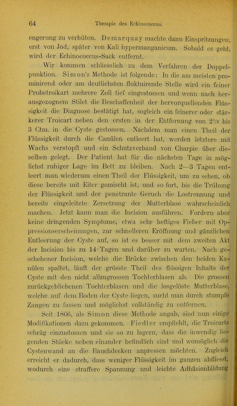 engerung zu verhüten. Demarquay machte dann Einspritzungen, erst von Jod, später von Kali hypermanganicum. Sobald es geht, wird der Echinococcus-Sack entfernt. Wir kommen schliesslich zu dem Verfahren der Doppel- punktion. Simon's Methode ist folgende: In die am meisten pro- minirend oder am deutlichsten fluktuirende Stelle wird ein feiner Probetroikart mehrere Zoll tief eingestossen und wenn nach her- ausgezognem Stilet die Beschaffenheit der hervorquellenden Flüs- sigkeit die Diagnose bestätigt hat, sogleich ein feinerer oder stär- kerer Troicart neben den ersten in der Entfernung von 2'/2 bis 3 Gtm. in die Cyste gestossen. Nachdem man einen Theil der Flüssigkeit durch die Canülen entleert hat, werden letztere mit Wachs verstopft und ein Schutzverband von Gharpie über die- selben gelegt. Der Patient hat für die nächsten Tage in mög- lichst ruhiger Lage im Bett zu bleiben. Nach 2—3 Tagen ent- leert man wiederum einen Theil der Flüssigkeit, um zu sehen, ob diese bereits mit Eiter gemischt ist, und so fort, bis die Trübung der Flüssigkeit und der penetrante Geruch die Lostrennung und bereits eingeleitete Zersetzung der Mutterblase wahrscheinlich machen. Jetzt kann man die hicision ausführen. Fordern aber keine dringenden Symptome, etwa sehr heftiges Fieber mit Op- pressionserscheinungen, zur schnelleren Eröffnung und gänzlichen Entleerung der Gyste auf, so ist es besser mit dem zweiten Akt der hicision bis zu 14-Tagen und darüber zu warten. Nach ge-^ schehener Incision, welche die Brücke zwischen den beiden Ka- nülen spaltet, läuft der grösste Theil des flüssigen Inhalts der Cyste mit den nicht allzugrossen Tochterblasen ab. Die grossen zurückgebliebenen Tochtcrblasen und die losgelöste Mutterblase, welche auf dem. Boden der Gyste liegen, sucht man durch stumpfe Zangen zu fassen und möglichst vollständig zu entfernen. Seit 1866, als Simon diese Methode angab, sind nun einige Modifikationen dazugekommen. Fiedler empfiehlt, die Troicaris schräg einzustossen und sie so zu lagern, dass die inwendig lie- genden Stücke neben einander befindlich sind und womöglich die GysteiiM^and an die Bauchdecken anpressen möchten. Zugleich erreicht er dadurch, dass weniger Flüssigkeit im ganzen abfliesst, wodurch eine straffere Spannung und leichte Adhäsionbildung