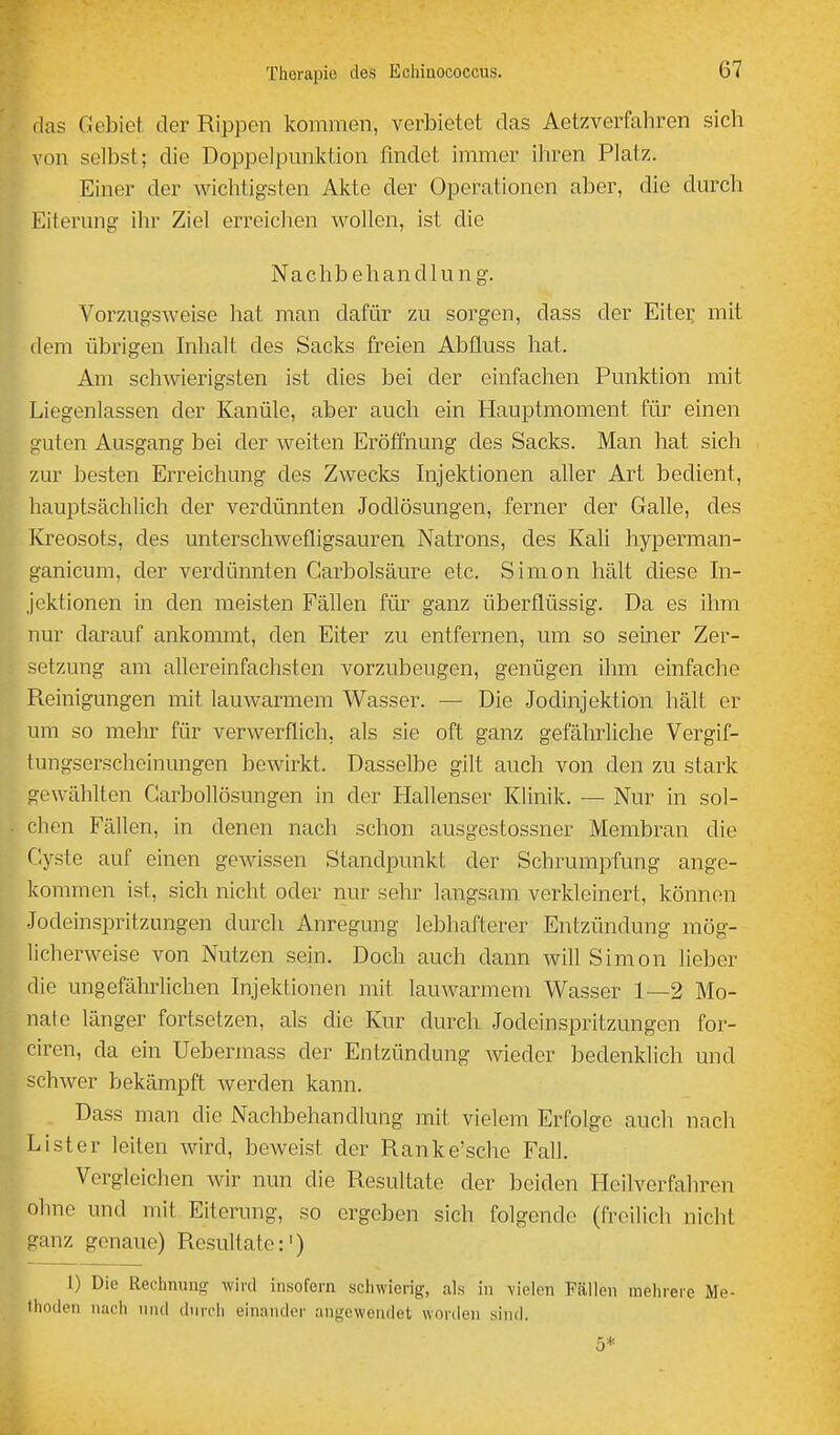 (las Gebiet, der Rippen kommen, verbietet das Aetzverfahren sich von selbst; die Doppelpunktion findet immer ihren Platz. Einer der wichtigsten Akte der Operationen aber, die durch Eiterung- ihr Ziel erreichen wollen, ist die Nachbehandlung. Vorzugsweise hat man dafür zu sorgen, dass der Eiter mit dem übrigen Inhalt des Sacks freien Abfluss hat. Am schwierigsten ist dies bei der einfachen Punktion mit Liegenlassen der Kanüle, aber auch ein Hauptmoment für einen Ciutcn Ausgang bei der weiten Eröffnung des Sacks. Man hat sich zur besten Erreichung des ZAvecks hijektionen aUer Art bedient, hauptsächlich der verdünnten Jodlösungen, ferner der Galle, des Kreosots, des unterschwefligsauren Natrons, des Kali hyperman- ganicum, der verdünnten Garbolsäure etc. Simon hält diese In- jektionen in den meisten Fällen für ganz überflüssig. Da es ihm nur darauf ankommt, den Eiter zu entfernen, um so seiner Zer- setzung am allereinfachsten vorzubeugen, genügen ihm einfache Reinigungen mit lauwarmem Wasser. — Die Jodinjektion hält er um so mehr für verwerflich, als sie oft ganz gefährliche Vergif- tungserscheinungen bewirkt. Dasselbe gilt auch von den zu stark gewählten CarboUösungen in der Hallenser Klinik. — Nur in sol- chen Fällen, in denen nach schon ausgestossner Membran die Gyste auf einen gewissen Standpunkt der Schrumpfung ange- kommen ist, sich nicht oder nur sehr langsam verkleinert, können Jodeinspritzungen durch Anregung lebhafterer Entzündung mög- licherweise von Nutzen sein. Doch auch dann will Simon lieber die ungefährlichen Injektionen mit lauwarmem Wasser 1—2 Mo- nate länger fortsetzen, als die Kur durch Jodeinspritzungen for- ciren, da ein Uebermass der Entzündung wieder bedenklich und schwer bekämpft werden kann. Dass man die Nachbehandlung mit vielem Erfolge auch nach Li st er leiten wird, beweist der Ranke'sche Fall. Vergleichen wir nun die Resultate der beiden Heilverfahren ohne und mit Eiterung, so ergeben sich folgende (freilich nicht ganz genaue) Resultate:') 1) Die Rechnung wiid insofern schwierig, als in vielen Fällen mehrere Me- thoden nach und durch einander angewendet worden sind. 5*