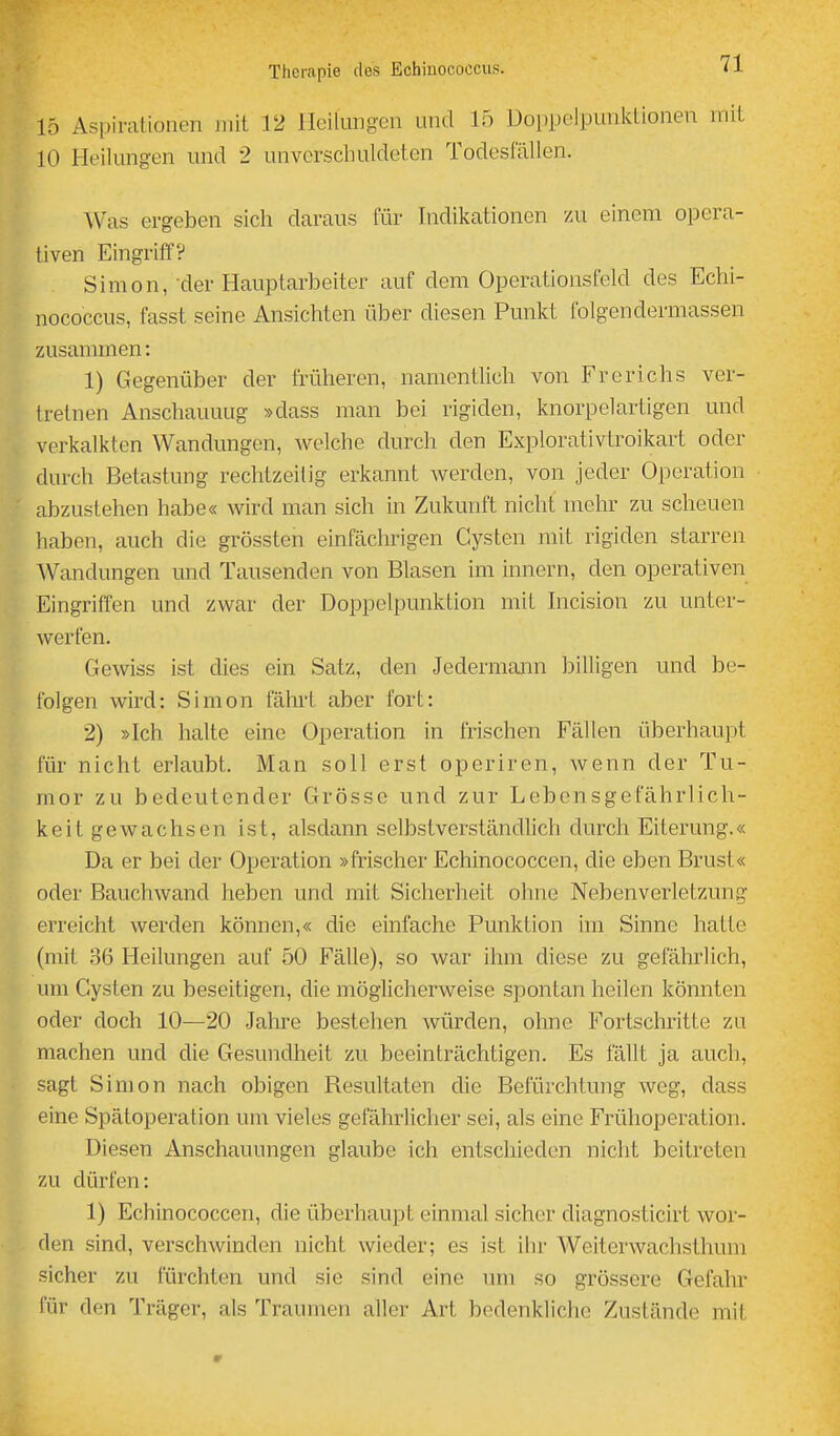 15 Aspirationen mit 12 Heilungen und 15 Doppelpunktionen mit 10 Heilungen und 2 unverschuldeten Todesfallen. Was ergeben sich daraus für Indikationen /.u einem opera- tiven Eingriff? Simon, der Hauptarbeiter auf dem Operationsfeld des Echi- nococcus, fasst seine Ansichten über diesen Punkt folgendermassen zusammen: 1) Gegenüber der früheren, namentlich von Frerichs ver- tretnen Anschauuug »dass man bei rigiden, knorpelartigen und verkalkten Wandungen, welche durch den Explorativtroikart oder durch Betastung rechtzeilig erkannt werden, von jeder Operation abzustehen habe« wird man sich in Zukunft nicht mehr zu scheuen haben, auch die grössten einfächrigen Cysten mit rigiden starren AVandungen und Tausenden von Blasen im innern, den operativen Eingriffen und zwar der Doppelpunktion mit Incision zu unter- werfen. Gewiss ist dies ein Satz, den Jedermann billigen und be- folgen wird: Simon fährt aber fort: 2) »Ich halte eine Operation in frischen Fällen überhaupt für nicht erlaubt. Man soll erst operiren, wenn der Tu- mor zu bedeutender Grösse und zur Lebensgefährlich- keit gewachsen ist, alsdann selbstverständlich durch Eiterung.« Da er bei der Operation »frischer Echinococcen, die eben Brust« oder Bauchwand heben und mit Sicherheit ohne Nebenverletzung erreicht werden können,« die einfache Punktion im Sinne hatte (mit 36 Heilungen auf 50 Fälle), so war ihm diese zu gefährlich, um Cysten zu beseitigen, die möglicherweise spontan heilen könnten oder doch 10—20 .Jahre bestehen würden, ohne Fortschritte zu machen und die Gesundheit zu beeinträchtigen. Es fällt ja auch, sagt Simon nach obigen Resultaten die Befürchtung weg, dass eine Spätoperation um vieles gefährlicher sei, als eine Frühoperation. Diesen Anschauungen glaube ich entschieden nicht beitreten zu dürfen: 1) Echinococcen, die überhaupt einmal sicher diagnosticirt wor- den sind, verschwinden nicht wieder; es ist ihr Weiterwachsthum sicher zu fürchten und sie sind eine um so grössere Gefahr für den Träger, als Traumen aller Art bedenkliche Zustände mit