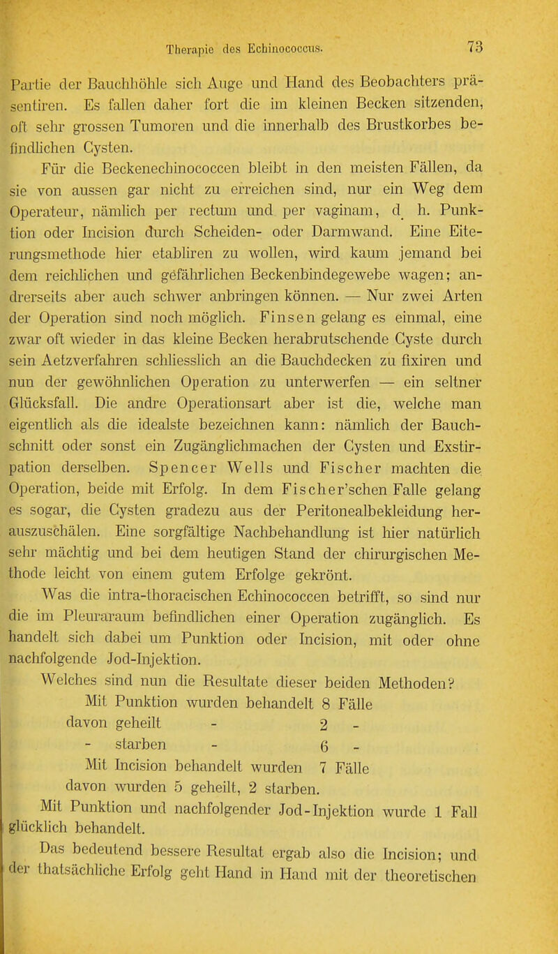 Partie der Bauchliöhle sich Auge und Hand des Beobachters prä- sentiren. Es fallen daher fort die im kleinen Becken sitzenden, oft sehr grossen Tumoren und die innerhalb des Brustkorbes be- findlichen Cysten. Für die Beckenechinococcen bleibt in den meisten Fällen, da sie von aussen gar nicht zu erreichen sind, nur ein Weg dem Operateur, nämlich per rectum und per vaginam, d h. Punk- tion oder Incision durch Scheiden- oder Darmwand. Eine Eite- rungsmethode hier etabliren zu wollen, wird kaum jemand bei dem reichlichen und gefälirlichen Beckenbmdegewebe wagen; an- drerseits aber auch schwer anbringen können. — Nur zwei Arten der Operation sind noch möglich. Finsen gelang es einmal, eine zwar oft wieder in das kleine Becken herabrutschende Cyste durch sein Aetzverfahren schliesslich an die Bauchdecken zu fixiren und nun der gewöhnlichen Operation zu unterwerfen — ein seltner Glücksfall. Die andre Operationsart aber ist die, welche man eigentlich als die idealste bezeichnen kann: nämlich der Bauch- schnitt oder sonst ein Zugänglichmachen der Cysten und Exstir- pation derselben. Spencer Wells und Fischer machten die Operation, beide mit Erfolg. In dem Fischer'schen Falle gelang es sogar, die Cysten gradezu aus der Peritonealbekleidung her- auszuschälen. Eine sorgfältige Nachbehandlung ist liier natürlich sehr mächtig und bei dem heutigen Stand der chirurgischen Me- thode leicht von einem gutem Erfolge gekrönt. Was die intra-thoracischen Echinococcen betrifft, so sind nur die im Pleuraraum befindlichen einer Operation zugänglich. Es handelt sich dabei um Punktion oder Incision, mit oder ohne nachfolgende Jod-Injektion. Welches sind nun die Resultate dieser beiden Methoden? Mit Punktion wurden behandelt 8 Fälle davon geheilt - 2 - starben - 6 - Mit Incision behandelt wurden 7 Fälle davon wurden 5 geheilt, 2 starben. Mit Punktion und nachfolgender Jod-Injektion wurde 1 Fall glücklich behandelt. Das bedeutend bessere Resultat ergab also die Incision; und der thatsächliche Erfolg geht Hand in Hand mit der theoretischen