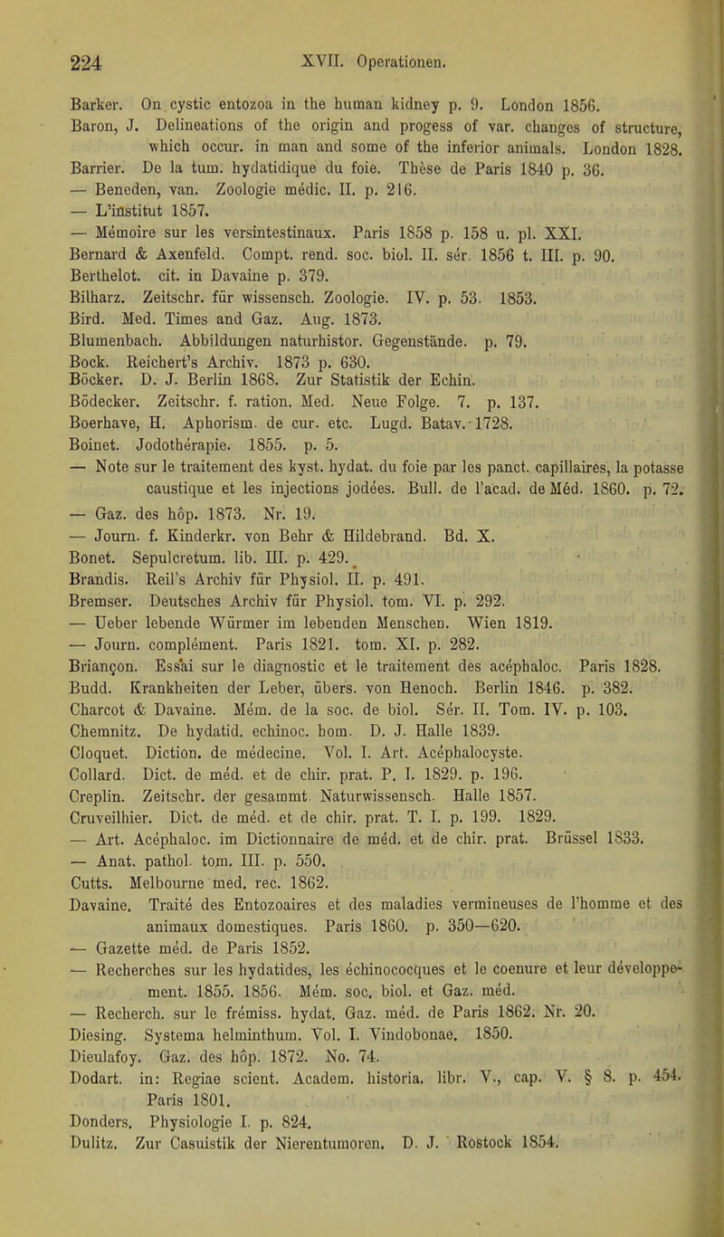 Barker. On cystic entozoa in the human kidney p. 9. London 1856. Baron, J. Delineations of the origin and progess of var. changes of structure, which occur. in man and some of the inferior animals. London 1828. Barrien De la tum. hydatidique du foie. These de Paris 1840 p. 36. — Benoden, van. Zoologie medic. II. p, 216. — L'institut 1857. — Memoire sur les versintestinaux. Paris 1858 p. 158 u. pl. XXI. Bernard & Axenfeld. Compt. rend. soc. bioL II. ser. 1856 t. III. p. 90. Berthelot, cit. in Davaine p. 379. Bilharz. Zeitschr. für wissensch. Zoologie. IV. p. 53. 1853. Bird. Med. Times and Gaz. Aug. 1873. Blumenbach. Abbildungen naturhistor. Gegenstände, p. 79. Bock. Reichert's Archiv. 1873 p. 630. Böcker. D. J. Berlin 1868. Zur Statistik der Echin. Bödecker. Zeitschr. f. ration. Med. Neue Folge. 7. p. 137. Boerhave, H. Aphorism. de cur. etc. Lugd. Batav.1728. Boinet. Jodotherapie. 1855. p. 5. — Note Sur le traitement des liyst. hydat. du foie par les panct. capillaires, la potasse caustique et les injections jodees. Bull, de l'acad. de Med. 1860. p. 72. — Gaz. des hop. 1873. Nr. 19. — Joum. f. Kinderkr. von Behr & Hildebrand. Bd. X. Bonet. Sepulcretum. lib. III. p. 429.. Brandis. Reil's Archiv für Physiol. II. p. 491. Bremser. Deutsches Archiv für Physiol. tom. VI. p. 292. — üeber lebende Würmer im lebenden Menschen. Wien 1819. — Journ. complement. Paris 1821. tom. XI. p. 282. Brian^on. Es.sai sur le diagnostic et le traitement des acephaloc. Paris 1828. Budd. Krankheiten der Leber, übers, von Henoch. Berlin 1846. p. 382. Charcot & Davaine. Mem. de la soc. de biol. Ser. II. Tom. IV. p. 103. Chemnitz. De hydatid. echinoc. hom. D. J. Halle 1839. Cloquet. Diction. de medecine. Vol. I. Art. Acepbalocyste. Collard, Dict. de med. et de chir. prat. P. I. 1829. p. 196. Creplin. Zeitschr. der gesammt. Natiirwissensch. Halle 1857. Cniveilliier. Dict. de med. et de chir. prat. T. I. p. 199. 1829. — Art. Acephaloc. im Dictionnaire de med. et de chir. prat. Brüssel 1833. — Anat. pathol. tom. III. p. 550. Cutts. Melbourne med. rec. 1862. Davaine. Traite des Entozoaires et des maladies vermiueuses de l'homme et des animaux domestiques. Paris 1860. p. 350—620. — Gazette med. de Paris 1852. — Recherches sur les hydatides, les echinococques et le coenure et leur developpe« ment. 1855. 1856. Mem. soc. biol. et Gaz. med. — Recherch. sur le fremiss. hydat. Gaz. med. de Paris 1862. Nr. 20. Diesing. Systema helminthum. Vol. I. Vindobonae. 1850. Dieulafoy. Gaz. des hop. 1872. No. 74. Dodart. in: Rcgiae scient. Academ. historia. libr. V., cap. V. § 8. p. 454. Paris 1801. Donders. Physiologie I. p. 824. Dulitz. Zur Casuistik der Nierentumoren. D. J. ' Rostock 1854.