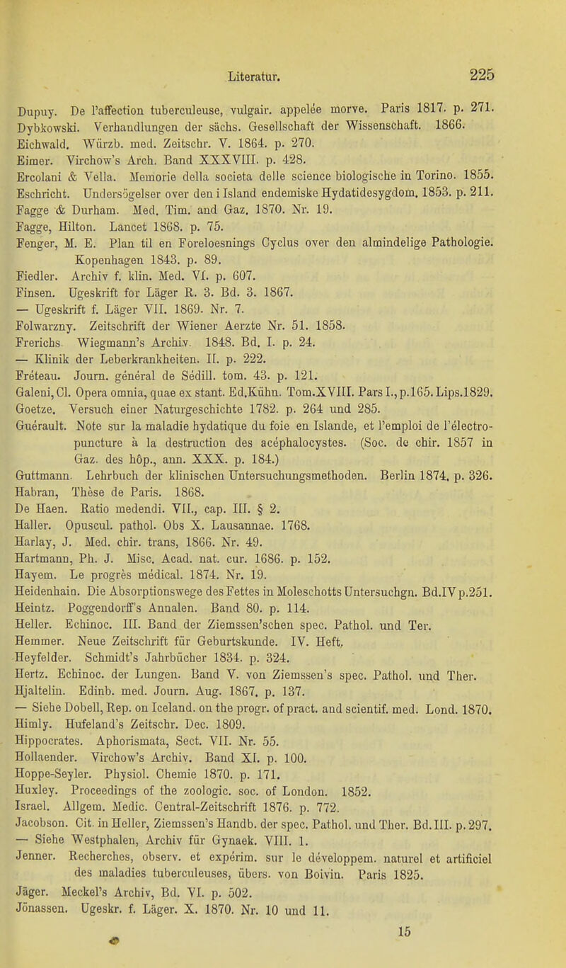 Dupuy. De l'affection tuberculeuse, vulgair. appelee morve. Paris 1817. p. 271. Dybkowski. Verhandlungen der sächs. Gesellschaft der Wissenschaft. 1866. Eichwald, Würzb. med. Zeitschr. V. 1864. p. 270. Eimer. Virchow's Arch. Band XXXVIII. p. 428. Ercolani & Vella. Memorie della societa delle science biologische in Torino. 1855. Eschricht. Undersügelser over den i Island endemiske Hydatidesygdom. 185.3. p. 211. Fagge & Durham. Med. Tim. and Gaz, 1870. Nr. 19. Fagge, Hilton. Lancet 1868. p. 75. Fenger, M. E. Plan til en Foreloesnings Cyclus over den almindelige Pathologie. Kopenhagen 1843. p. 89. Fiedler. Archiv f. klin. Med. VI. p. 607. Finsen. ügeskrift for Läger R. 3. Bd. 3. 1867. — ügeskrift f. Läger VII. 1869. Nr. 7. Folwarzny. Zeitschrift der Wiener Aerzte Nr. 51. 1858. Frerichs. Wiegmann's Archiv. 1848. Bd. I. p. 24. — Klinik der Leberkrankheiten. Ii. p. 222. Freteau. Joum. general de Sediii. tom. 43. p. 121. Galeni,Gl. Opera omnia, quae ex stant. Ed.Kühn. Tom.XVIIL Pars I.,p.l65.Lips.1829. Goetze. Versuch einer Natiu'geschichte 1782. p. 264 und 285. Guerault. Note sur la maladie hydatique du foie en Islande, et l'emploi de l'electro- puncture ä la destruction des acephalocystes. (Soc. de chir. 1857 in Gaz. des höp., ann. XXX. p. 184.) Guttmann. Lehrbuch der klinischen üntersuchungsmethoden. Berlin 1874. p. 326. Habran, These de Paris. 1868. De Haen. Ratio medendi. YII., cap. III. § 2. Haller. Opuscul. pathol. Obs X. Lausannae. 1768. Harlay, J. Med. chir. trans, 1866. Nr. 49. Hartmann, Ph. J. Mise. Acad. nat. cur. 1686. p. 152. Hayem. Le progres medlcal. 1874. Nr. 19. Heidenhain. Die Absorptionswege des Fettes in Moleschotts üntersuchgn. Bd.IVp.251. Heintz. Poggendorff's Annalen. Band 80. p. 114. Heller. Echinoc. III. Band der Ziemssen'schen spec. Pathol. und Ter. Hemmer. Neue Zeitsclirift für Geburtskunde. IV. Heft, Heyfelder. Schmidt's Jahrbücher 1834. p. 324. Hertz. Echinoc. der Lungen. Band V. von Ziemssen's spec. Pathol. und Ther. Hjalteliu. Edinb. med. Journ. Aug. 1867. p. 137. — Siehe Dobell, Rep. ou Iceland, on the progr. of pract. and scientif. med. Lond. 1870. Himly. Hufeland's Zeitschr. Dec. 1809. Hippocrates. Aphorismata, Sect. VII. Nr. 55. Hollaender. Virchow's Archiv. Band XI. p. 100. Hoppe-Seyler. Physiol. Chemie 1870. p. 171. Huxley. Proceedings of the zoologic. soc. of London. 1852. Israel. Allgem. Medic. Centrai-Zeitschrift 1876. p. 772. Jacobson. Cit. in Heller, Ziemssen's Handb. der spec. Pathol. und Ther. Bd. III. p. 297. — Siehe Westphalen, Archiv für Gynaek. VIII. 1. Jenner. Recherches, observ. et experim. sur le developpem. naturel et artificiel des maladies tuberculeuses, übers, von Boivin. Paris 1825. Jäger. Meckel's Archiv, Bd. VI. p. 502. Jönassen. ügeskr. f. Läger. X. 1870. Nr. 10 und 11. 15