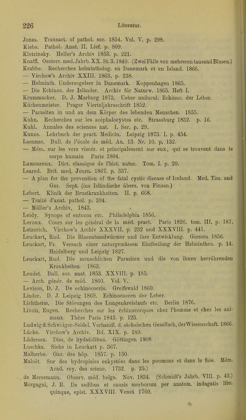 Jones. Transact. of pathol. soc. 1854. Vol. V. p. 298. Klebs. Pathol. Anat. II. Lief. p. 809. Kletzinsky. Heller's Archiv 1853. p. 221. Knaffl. Oesterr. med. Jahrb. XX. St. 3.1840. (Zwei Fälle von mehreren tausend Blasen.) Krabbe. Recherches helmintholog. en Danemark et en Island. 186G. — Virchow's Archiv XXIII. 1863. p. 238. — Helminth. Undersogelser in Danemark. Koppenhageii 1865. — Die Echinoc. der Isländer. Archiv für Naturw. 1865. Heft I. Krummacher. D. J. Marburg 1873. üeber unilocul. Echinoc. der Leber. Küchenmeister. Prager Vierteljahrsschrift 1852. — Parasiten in und an dem Körper des lebenden Menschen. 1855. Kuhn. Recherches sur les acephalocystes etc. Strassburg 1832. p. 16. Kühl. Annales des sciences nat. I. Ser. p. 29. Kunze. Lehrbuch der pract. Medicin. Leipzig 1873, I. p. 454. Laennec. Bull, de l'ecole de med. An. 13. Nr. 10. p. 132. — Mem. Sur les vers viscer. et principalement sur eux, qui se trouvent dans le Corps humain Paris 1804. Lamoureux. Dict. classique de l'hist. natur. Tom. I. p. 20. Leared. Brit. med. Journ. 1867. p. 337. — A plan for the prevention of the fatal cystic disease of Iceland. Med. Tim. and Gaz. Sept. (ins Isländische übers, von Finsen.) Lebert. Klinik der Brustkrankheiten. II. p. 668. — Traite d'anat. pathol. p. 394. — Müller's Archiv. 1843. Leidy. Synops of entozoa etc. Philadelphia 1856. Leroux. Cours sur les general de la med. pract. Paris 1826. tom. III, p. 187. Letzerich. Virchow's Archiv XXXVII. p. 232 und XXXVIII. p. 441. Leuckart, Rud. Die Blasenbandwürmer und ihre Entwicklung. Giessen 1856. Leuckart, Fr. Versuch einer naturgemässen Eiutheilung der Helminthen, p. 14. Heidelberg und Leipzig 1827. Leuckart, Rud. Die menschlichen Parasiten und die von ihnen herrührenden Krankheiten. 1863. Leudet. Bull. soc. anat. 1853. XXVIII. p. 185. — Arch. gener. de med. 1860. Vol. V. Levison, D. J. De echinococcis. Greifswald 1860. Linder. D. J. Leipzig 1869. Echinococcen der Leber. Lichtheim. Die Störungen des Lungenkreislaufs etc. Berlin 1876. Livois, Eugen. Recherches sur les echinococques chez l'homme et chez les ani- maux. These Paris 1843. p. 123. Ludwig & Schweiger-Seidel. Verhandl. d. sächsischen Gesellsch. derWissenschaft. 1866. Lücke. Virchow's Archiv. Bd. XIX. p. 189. Lüdersen. Diss. de hydatidibus. Göttingen 1808. Luschka. Siehe in Leuckart p. 367. Malherbe. Gaz. des hop. 1857. p. 130. Maloet. Sur des hydropisies enkystees dans les poumons et dans le feie. M^m. Acad. roy. des scienc. 1732, p. 25.) de Mersemann. Observ. med. beige. Nov. 1834. (Schmidt's Jahrb. VIII. p. 42.) Morgagni, J. B. De sedibus et causis morborum per anatom. indagatis libr. qiiinque, epist. XXXVIII. Venet 1760.