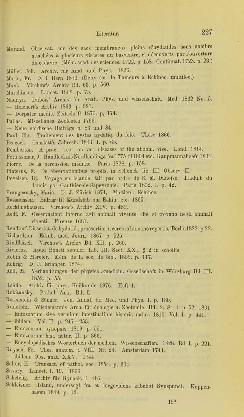 Morand. Observat. sur des sacs membraneux pleins d'hydatides Sans nombre attachees ä plusieurs visceres du basventre, et decouverts par l'ouverture du cadavre. (Mem. acad. des sciences. 1722. p. 158. Continuat. 1723. p. 23.) Müller, Job. Archiv, für Anat. und Phys. 1836. Morin, Fr. D. i. Bern 187G. (Deux cas de Tumeurs k Echinoc. multiloc.) Muuk. Virchow's Archiv Bd. 63. p. 560. Mm-chinson. Lancet. 18G8. p. 75. Naunyn. Dubois' Archiv für Anat., Phys. und Wissenschaft. Med. 1862. No. 5. — Reichert's Archiv 1863. p. 921. — Dorpater medic. Zeitschrift 1870. p. 174. Pallas. Miscellanea Zoologica 1766. — Neue nordische Beiträge p. 83 und 84. Paul, Chr. Traitement des kystes hydatiq. du foie. These 1866. Peacoek. Canstatt's Jahresb. 1843. I. p. 65. Pemberton. A pract. freat. on var. diseases of the abdom. vise. Lond. 1814. Peturssonar, J. Handloeknis Nordlendinga fra 1775 til 1804 etc. Kaupmannahoefn 1834. Piorry. De la percussion mediate. Paris 1828. p. 158. Platerus, F. De observationibus propiis, in Schenck. lib. III. Observ. II. Povelsen, Bj. Voyage en Islande fait par ordre de S. M. Danoise. Traduit du danois par Gauthier-de-Sapeyronie. Paris 1802. I. p. 42. Prougeansky, Marie. D. J. Zürich 1874. Multicul. Echinoc. Rassnussen. Bidrag til Kundstab otn Echin. etc. 1865. Kecklinghausen. Virchow's Archiv XIV. p. 481. Redi, F. Osservazioni intorno agli animali vivente che si trovano negli animali viventi. Firenze 1681. Rendtorf. Dissertat. de hydatid., praesertim incerebrohumanorepertis. Berlinl822. p.22. Richardson. Edinb. med. Journ. 1867. p. 525. Rindfleisch. Virchow's Archiv Bd. XII. p. 260. Rivieras. Apud Boneti sepulcr. Lib. III. Sect. XXI. § 2 in scholiis. Robin & Mercier. Mem. de la soc. de biol. 1855. p. 117. Röhrig. D. J. Erlangen 1874. Roll, M. Verhandlungen der physical.-medicin. Gesellschaft in Würzburg Bd. III, 1852. p. 55. Rohde. Archiv für phys. Heilkunde 1876. Heft 1. Rokitansky. Pathol. Anat Bd. 1. Rosenstein & Sänger. Jen. Annal. für Med. und Phys. I. p. 180. Rudolphi. Wiedemann's Arch. für Zoologie u. Zootomie. Bd. 2. St. 1 p. 52. 1801. — Entozooram sive vermium intestinalium historia natur. 1810. Vol. I. p. 441. — ibidem. Vol. II. p. 247-253. — Entozoorum Synopsis. 1819. p. 551. — Entozoorum bist, natur. II. p. 366. — Encyclopädisches Wörterbuch der medicin. Wissenschaften. 1828. Bd. I. p. 221. Ruysch, Fr. Thes. anatom. t. VIII. Nr. 24. Amsterdam 1744. — ibidem. Obs. anat. XXV. 1744. Salter, H. Transact. of pathol. soc. 1854. p. 304. Savory. Lancet. I. 19. 1866. Schetelig. Archiv für Gynaek. I. 416. Schleisner. Island, undersogt fra et loegevidens kabeligt Synspunct. Koppen- hagen 1849. p. 12. 15*