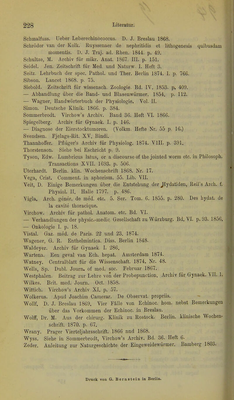 Schmalfuss, üeber Leberechinococcus. D. J. Breslau 1868. Schröder van der Kolk. Ruyssenaer de nephritidis et lithogenesis quibusdam momentis. D. J. Traj. ad. Rhen. 1844. p. 49. Schultze, M. Archiv für mikr. Anat. 1867. III. p. 151. Seidel. Jen. Zeitschrift für Med. und Naturw. I. Heft 3. Seitz. Lehrbuch der spec. Pathol. und Ther. Berlin 1874. I. p. 766. Sibson. Lancet 1868. p. 75. Siebold. Zeitschrift für wissensch. Zoologie. Bd. IV. 1853. p. 409. — Abhandlung über die Band- und Blasenwürmer. 1854, p. 112. — Wagner, Handwörterbuch der Physiologie, Vol. II. Simon. Deutsche Klinik. 1866. p. 384. Sommerbrodt. Virchow's Archiv. Band 36. Heft VL 1866. Spiegelberg. Archiv für Gynaek. I. p. 146. — Diagnose der Eierstocktumoren. (Volkm. Hefte Nr. 55 p. 16.) Svendsen. Fjelags-Rit. XV. Bindi, Thannhoffer. Pflüger's Archiv für Physiolog. 1874. VIII. p. 391, Thorstenson. Siehe bei Eschricht p. 9. Tyson, Edw. Lumbricus latus, or a discourse of the jointed worm etc. in Philosoph. Transactions XVII. 1693. p. 506. Uterhardt. Berlin, klin. Wochenschrift 1868. Nr. 17. Vega, Crist. Comment. in aphorism. 55. Lib. VII. Veit, D. Einige Bemerkungen über die Entstehung der ^ydatiden, Reil's Arch. f. Physiol. n. Halle 1797. p. 486. Vigla. Arch. gener. de med. etc. 5. Ser. Tom. 6. 1855. p. 280. Des hydat. de la ca-vite thoracique. Virchow. Archiv für pathol. Anatom, etc. Bd. VI. — Verhandlungen der physic.-medic Gesellschaft zu Würzburg. Bd, VI. p. 93. 1856, — Onkologie I. p. 18. Vistal. Gaz. med. de Paris. 22 und 23. 1874. Wagener, G. R. Enthelmintica. Diss. Berlin 1848. Waldeyer. Archiv für Gynaek. I. 286. Wartena. Een geval van Ech. hepat. Amsterdam 1874. Watney. Centraiblatt für die Wissenschaft. 1874. Nr. 48. Wells, Sp. Dubl. Journ. of med. soc. Februar 1867. Westphalen. Beitrag zur Lehre von der Probepunction, Archiv für Gynaek. VII. 1. Wilkes. Brit. med. Journ. Oct. 1858. Wittich. Virchow's Archiv XI, p. 57. Wolkerus. Apud Joachim Camerar. De Observat. propriis. Wollf. D. J. Breslau 1869, Vier Fälle von Echinoc. hom. nebst Bemerkungen über das Vorkommen der Echinoc. in Breslau. Wolff, Dr. M. Aus der chirurg. Klinik zu Rostock. Berlin, klinische Wochen- schrift. 1870. p. 67. Wrany. Prager Vierteljahrsschrift. 1866 nnd 1868. Wyss. Siehe in Sommerbrodt, Virchow's Archiv. Bd. 36. Heft 6. Zeder. Anleitung zur Naturgeschichte der Eingeweidewürmer. Bamberg 1803. Druck von Q. Bornatoln in Berlin.
