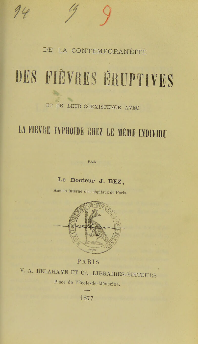 / 9 DE LA CONTEMPORANÉITÉ FIÈVRES ËRUPTIVES ET DE LEUR COEXISTENCE AVEC u mm typhoïde mu le même imividii PAR Le Docteur J. BEZ, Ancien interne des hôpitaux de Paris. Place de l'École-de-Médeci 1877