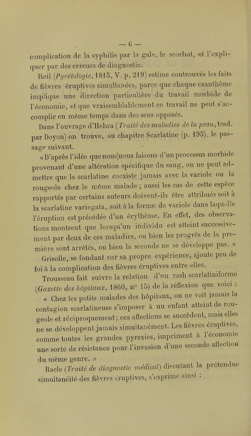 complication de la syphilis par h gale, le scorbat, et l'expli- quer par des erreurs de diagnostic. Reil {Pyrétologie, 1815,V.p.2t9) estime controuvés les faits de fièvres éruptives simultanées, parce que chaque exanthème implique une direction particulière du travail morbide de l'économie, et que vraisemblablement ce travail ne peut s'ac- complir en même temps dans des sens opposés. Dans l'ouvrage d'Rehva. {Traité des maladies Je la peau,ivad. parDoyon) on trouve, au chapitre Scarlatine (p. 195), le pas- sage suivant. «D'après l'idée quenous-nous faisons d'un processus morbide provenant d'une altération spécifique du sang, on ne peut ad- mettre que la scarlatine coexiste jamais avec la variole ou la rougeole chez le même malade ; aussi les cas de cette espèce rapportés par certains auteurs doivent-ils être attribués soit à la scarlatine variegata, soit à la forme de variole dans laquelle l'éruption est précédée d'un érythème. En effet, des observa- tions montrent que lorsqu'un individu est atteint successive- ment par deux de ces maladies, ou bien les progrès de la pre- mière sont arrêtés, ou bien la seconde ne se développe pas. » Grisolle, se fondant sur sa propre expérience, ajoute peu de foi à la complication des fièvres éruptives entre elles. Trousseau fait suivre la relation d'nn rash scarlatmiforme [Gazeue des hôpitaux, 1860, n» 15) de la réflexion que vmci : « Chez les petits malades des hôpitaux, on ne voit ïamais la contagion scarlatineuse s'imposer à un enfant atteint de rou- geole et réciproquement; ces afîections se succèdent, mais elles ne se développent jamais simultanément. Les fièvres éruptives, comme toutes les grandes pyrexies, impriment à l'économie une sorte de résistance pour l'invasion d'une seconde afiection du même genre. » Racle {Traité de diagnostic médical) dis=cutant la prétendue simultanéité des fièvres éruptives, s'exprime ainsi :