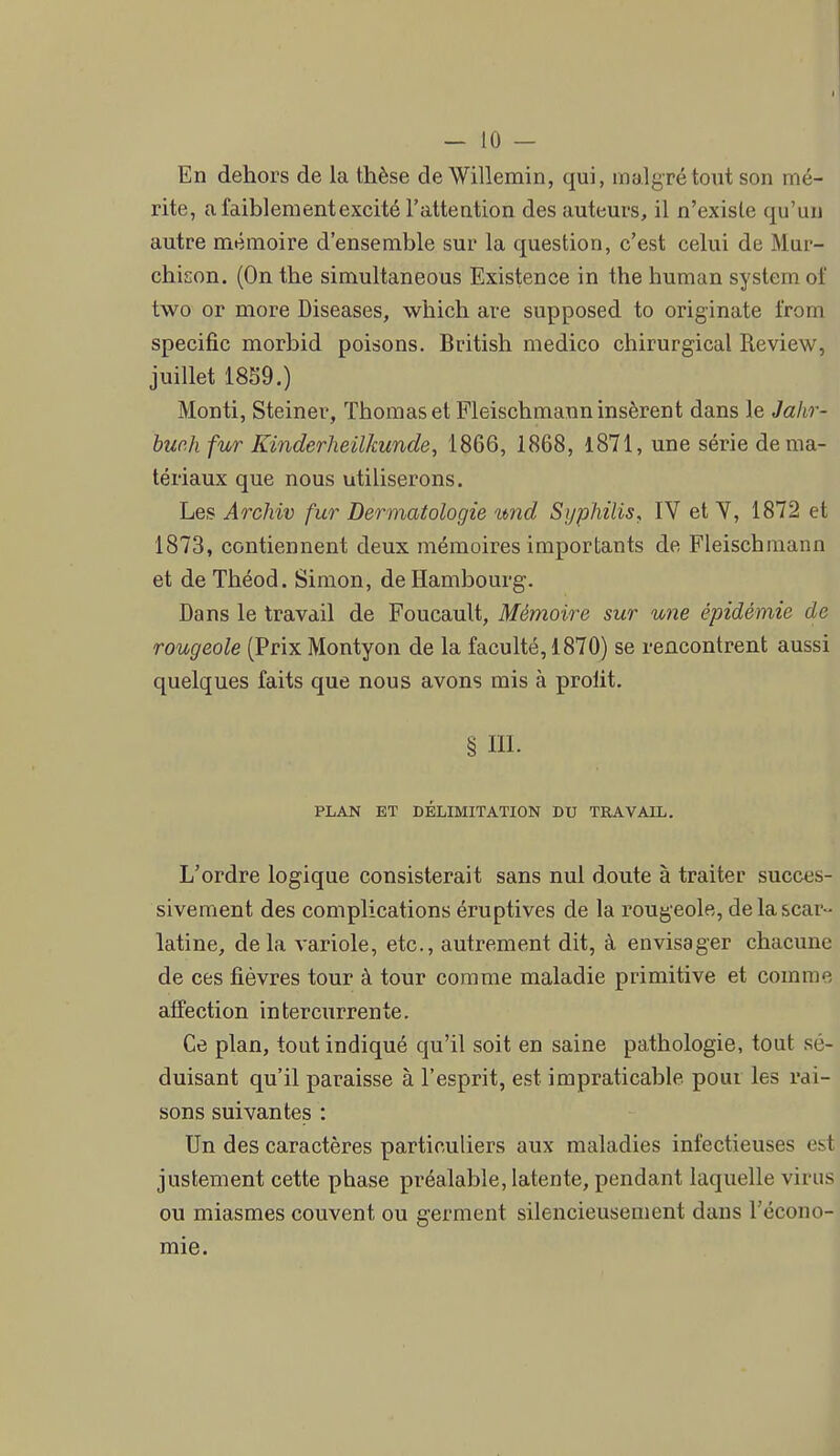 En dehors de la thèse deWillemin, qui, malgTétout son mé- rite, afaiblementexcité l'attention des auteurs, il n'existe qu'un autre mémoire d'ensemble sur la question, c'est celui de Mur- chison. (On the simultaneous Existence in the human system of two or more Diseases, which are supposed to originale from spécifie morbid poisons. British medico chirurgical Review, juillet 18S9.) Monti, Steiner, Thomas et Fleischmann insèrent dans le Jahr- huch fur Kinderheilkunde, 1866, 1868, l871, une série de ma- tériaux que nous utiliserons. Les Archiv fur Dermatologie imd Syphilis, IV et Y, 1872 et 1873, contiennent deux mémoires importants de Fleischmann et de Théod. Simon, de Hambourg. Dans le travail de Foucault, Mémoire sur une épidémie de rougeole (Prix Montyon de la faculté, 1870) se rencontrent aussi quelques faits que nous avons mis à prolit. § III. PLAN ET DÉLIMITATION DU TRAVAIL. L'ordre logique consisterait sans nul doute à traiter succes- sivement des complications éruptives de la rougeole, de la scar- latine, delà variole, etc., autrement dit, à envisager chacune de ces fièvres tour à tour comme maladie primitive et comme affection intercurrente. Ce plan, tout indiqué qu'il soit en saine pathologie, tout sé- duisant qu'il paraisse à l'esprit, est impraticable pour les rai- sons suivantes : Un des caractères particuliers aux maladies infectieuses est justement cette phase préalable, latente, pendant laquelle virus ou miasmes couvent ou germent silencieusement dans l'écono- mie.