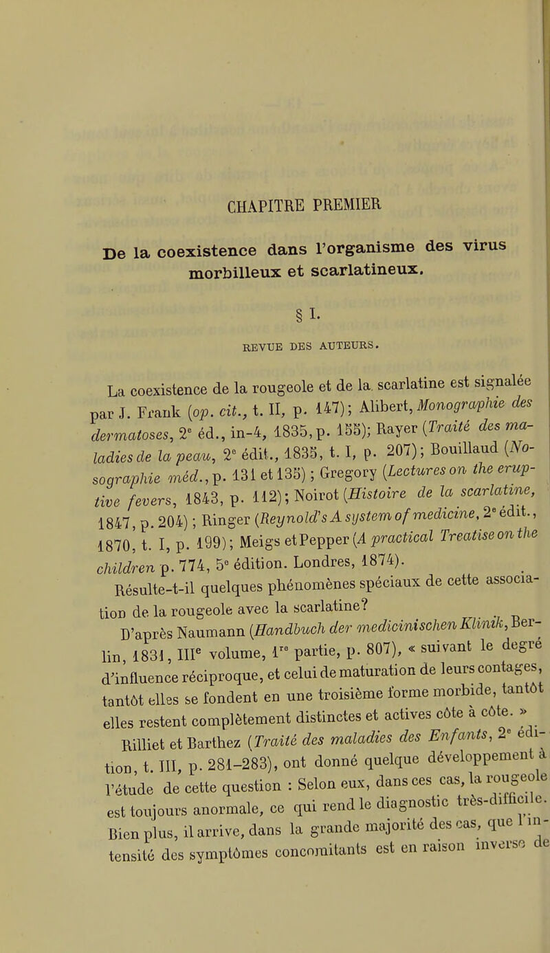 CHAPITRE PREMIER De la coexistence dans l'organisme des virus morbilleux et scarlatineux. §1. REVUE DES AUTEURS. La coexistence de la rougeole et de la, scarlatine est signalée par J. Frank {op. cit., t. II, p. 147) ; Alibert, Monographie des dermatoses, 2« éd., in-4, 1835, p. 15S); Rayer {Traité des ma- ladiesde la peau, 2« édit., 183S, t. I, p. 207); Bouillaud {No- sographie méd.,^- 131 et 133) ; Gregory {Lectureson theerup- tive fevers, 1843, p. 112); Noirot (ffisiaire de la scarlatine, 1847, p. 204) ; Ringer (Reynold'sAsystemofmedicine, 2<'edit., 187o! t. I, p. 199); migs eiVeç^ev{A practical Treatiseonthe children p. 774, 5° édition. Londres, 1874). Résulte-t-il quelques phénomènes spéciaux de cette associa- tion de la rougeole avec la scarlatine? D'après Naumann {Handbuch der medicinischenKhmk,iiev- lin 1831, IIP volume, 1 partie, p. 807), « suivant le degré d'influence réciproque, et celai de maturation de leurs contages tantôt elles se fondent en une troisième forme morbide, tantôt elles restent complètement distinctes et actives côte a côte. >> RiUiet et Barthez {Traité des maladies des Enfants, 2« édi- tion t m, p. 281-283), ont donné quelque développement à l'étude de cette question : Selon eux, dans ces cas, la rougeole est toujours anormale, ce qui rend le diagnostic très-difficile. Bien plus, il arrive, dans la grande majorité des cas, que 1 in- tensité des symptômes concojuitants est en raison inverso de