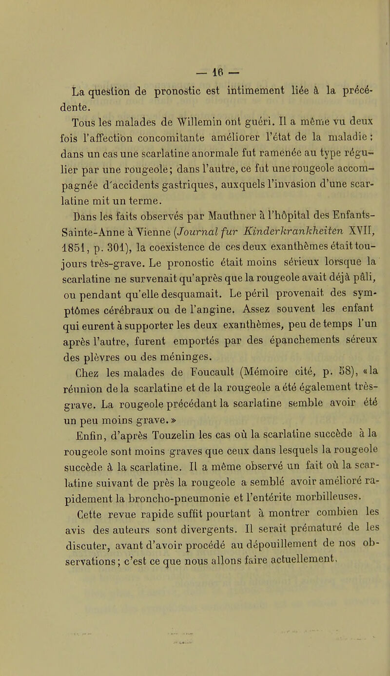 La question de pronostic est intimement liée à la précé- dente. Tous les malades de 'Willemin ont guéri. Il a même vu deux fois l'affection concomitante améliorer l'état de la maladie ; dans un cas une scarlatine anormale fut ramenée au type régu- lier par une rougeole; dans l'autre, ce fut une rougeole accom- pagnée d'accidents gastriques, auxquels l'invasion d'une scar- latine mit un terme. Dans les faits observés par Mauthner à l'hôpital des Enfants- Sainte-Anne à Vienne {Journal fur Kinderkrankheiten XVII, 1851, p. 301), la coexistence de ces deux exanthèmes était tou- jours très-grave. Le pronostic était moins sérieux lorsque la scarlatine ne survenait qu'après que la rougeole avait déjà pâli, ou pendant qu'elle desquamait. Le péril provenait des sym- ptômes cérébraux ou de l'angine. Assez souvent les enfant qui eurent à supporter les deux exanthèmes, peu de temps l'un après l'autre, furent emportés par des épanchements séreux des plèvres ou des méninges. Chez les malades de Foucault (Mémoire cité, p. S8), «la réunion de la scarlatine et de la rougeole a été également très- grave. La rougeole précédant la scarlatine semble avoir été un peu moins grave.» Enfin, d'après Touzehn les cas où la scarlatine succède à la rougeole sont moins graves que ceux dans lesquels la rougeole succède à la scarlatine. Il a même observé un fait où la scar- latine suivant de près la rougeole a semblé avoir amélioré ra- pidement la broncho-pneumonie et l'entérite morbilleuses. Cette revue rapide suffit pourtant à montrer combien les avis des auteurs sont divergents. Il serait prématuré de les discuter, avant d'avoir procédé au dépouillement de nos ob- servations; c'est ce que nous allons faire actuellement.