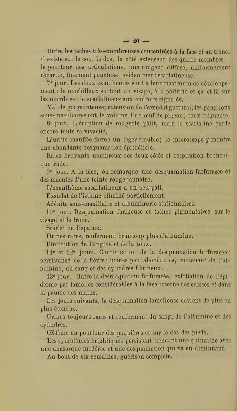 Outre les taches très-nombreuses concentrées à la face et au tronc, il existe sur le cou, le dos, le côté extenseur des quatre membres le pourtour des articulations, une rougeur diffuse, uniformément répartie, finement ponctuée, évidemment scarlatineuse. 7 jour. Les deux exanthèmes sont à leur maximum de développe- ment : le morbilleux surtout au visage, à la poitrine et ça et là sur les membres; le scarlatineuxaux endroits signalés. Mal de gorge intense; extension de l'exsudat guttural; les ganglions sous-maxillaires ont le volume d'un œuf de pigeon; toux fréquente. 8° jour. L'éruption de rougeole pâlit, mais la scarlatine garde encore toute sa vivacité. L'urine chauffée forme un léger trouble; le microscope y montre une abondante desquamation épithéliale. Râles bruyants nombreux des deux côtés et respiration bronchi- que rude. 9^ jour. A la face, ou remarque une desquamation furfuracée et des macules d'une teinte rouge jaunâtre. L'exanthème sacarlatineux a un peu pâli. Exsudât de l'isthme éliminé partiellement. Adénite sous-maxillaire et albuminurie stationnaires. 10^ jour. Desquamation farineuse et taches pigmentaires sur le visage et le tronc. Scarlatine disparue. Urines rares, renfermant beaucoup plus d'albumine. Diminution de l'angine et de la toux. M et 12'^ jours. Continuation de la desquamation furfuracée; persistance de la fièvre; urines peu abondantes, contenant de l'al- bumine, du sang et des cylindres fibrineux. 13^ jour. Outre la desmaquation furfuracée, exfoliation de l'épi- derme par lamelles considérables à la face interne des cuisses et dans la paume des mains. Les jours suivants, la desquamation lamelleuse devient de plus en plus étendue. Urines toujours rares et renfermant du sang, de l'albumine et des cylindres. Œdème au pourtour des paupières et sur le dos des pieds. Les symptômes brightiques persistent pendant une quinzaine avec une anasarque modérée et une desquamation qui va en diminuant. Au bout de six semaines, guérison complète.