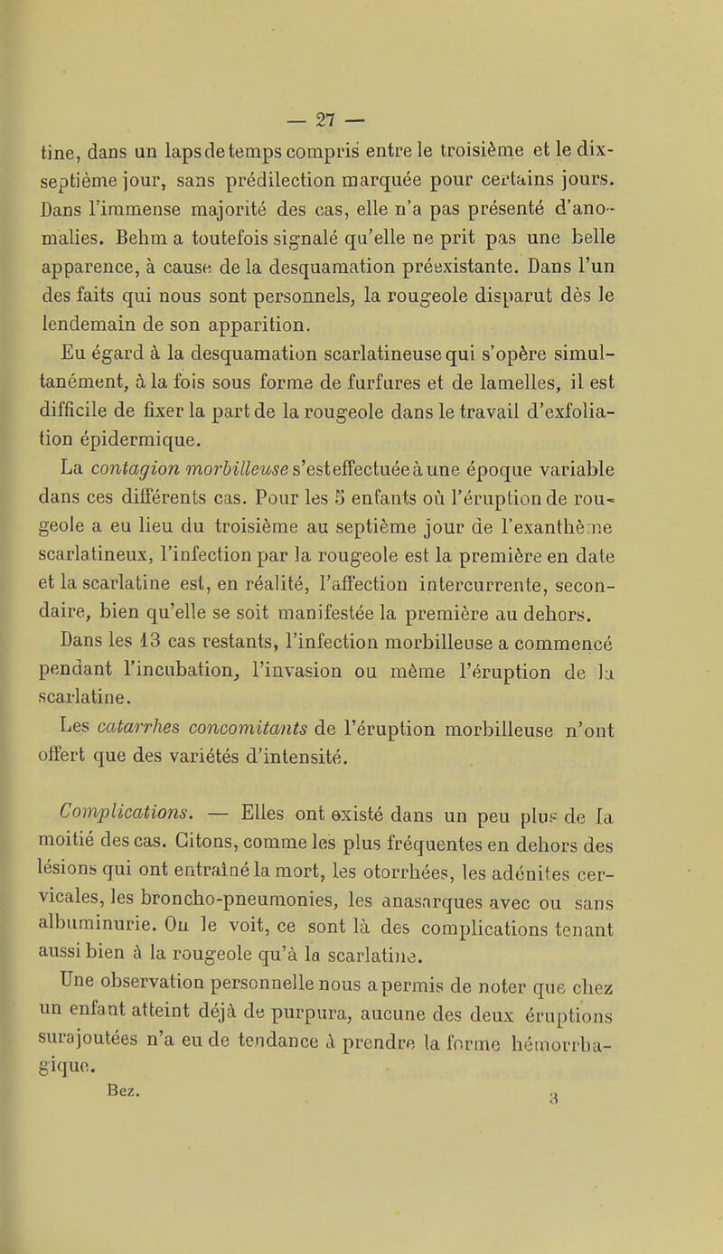 tine, dans un laps de temps compris entre le troisième et le dix- septième jour, sans prédilection marquée pour certains jours. Dans l'immense majorité des cas, elle n'a pas présenté d'ano - malies. Behm a toutefois signalé qu'elle ne prit pas une belle apparence, à cause de la desquamation préexistante. Dans l'un des faits qui nous sont personnels, la rougeole disparut dès le lendemain de son apparition. Eu égard à la desquamation scarlatineuse qui s'opère simul- tanément, à la fois sous forme de furfures et de lamelles, il est difficile de fixer la part de la rougeole dans le travail d'exfolia- tion épidermique. La contagion morôi/^mse s'est effectuée à une époque variable dans ces différents cas. Pour les 5 enfants où l'éruption de rou» geôle a eu lieu du troisième au septième jour de l'exanthème scarlatineux, l'infection par la rougeole est la première en date et la scarlatine est, en réalité, l'afl'ection intercurrente, secon- daire, bien qu'elle se soit manifestée la première au dehors. Dans les 13 cas restants, l'infection morbilleuse a commencé pendant l'incubation, l'invasion ou même l'éruption de h scarlatine. Les catarrhes concomitants de l'éruption morbilleuse n'ont offert que des variétés d'intensité. Complications. — Elles ont existé dans un peu plup de la moitié des cas. Citons, comme les plus fréquentes en dehors des lésions qui ont entraîné la mort, les otorrhées, les adénites cer- vicales, les broncho-pneumonies, les anasarques avec ou sans albuminurie. Ou le voit, ce sont là des complications tenant aussi bien à la rougeole qu'à la scarlatine. Une observation personnelle nous apermis de noter que chez un enfant atteint déjà de purpura, aucune des deux éruptions surajoutées n'a eu de tendance à prendre la forme hémorrha- gique. Bez. o