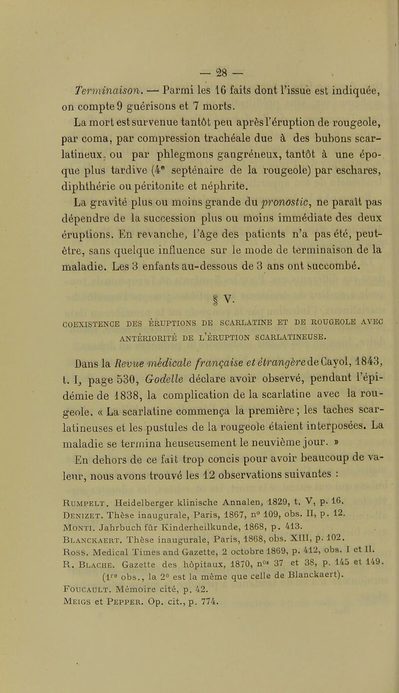 Terminaison. — Parmi les 16 faits dont l'issue est indiquée, on compte 9 guérisons et 7 morts. La mort est survenue tantôt peu après l'éruption de rougeole, par coma, par compression trachéale due à des bubons scar- latineux.. ou par phlegmons gangreneux, tantôt à une épo- que plus tardive (4* septénaire de la rougeole) par eschares, diphthérie ou péritonite et néphrite. La gravité plus ou moins grande du pronostic, ne parait pas dépendre de la succession plus ou moins immédiate des deux éruptions. En revanche, l'âge des patients n'a pas été, peut- être, sans quelque influence sur le mode de terminaison de la maladie. Les 3 enfants au-dessous de 3 ans ont succombé. § V. COEXISTENCE DES ÉRUPTIONS DE SCARLATINE ET DE ROUGEOLE AVEC ANTÉRIORITÉ DE l'ÉRUPTION SCARLATINEUSE. Dans la Revue médicale française et étrangère de Ca.yol, 1843, t. l, page 530, Godelle déclare avoir observé, pendant l'épi- démie de 1838, la complication de la scarlatine avec la rou- geole. « La scarlatine commença la première; les taches scar- latineuses et les pustules de la rougeole étaient interposées. La maladie se termina heuseusement le neuvième jour. » En dehors de ce fait trop concis pour avoir beaucoup de va- leur, nous avons trouvé les 12 observations suivantes : RuMPELT. Heidelberger klinische Annalen, 1829, t. V, p. 16. Denizet. Thèse inaugurale, Paris, 1867, n 109, obs. II, p. 12. MoNTi. Jahrbuchfùr Kinderheilkunde, 1868, p. 413. Blanckaert, Thèse inaugurale, Paris, 1868, obs. XIII, p. 102. Ross. Médical Times and Gazette, 2 octobre 1869, p. 412, obs. I et IL R. Blague. Gazette des hôpitaux, 1870, n^» 37 et 38, p. 145 et 149. (l'a obs., la 2° est la même que celle de Blanckaert). Foucault. Mémoire cité, p. 42. Meigs et Pepper. Op. cit., p, 774.