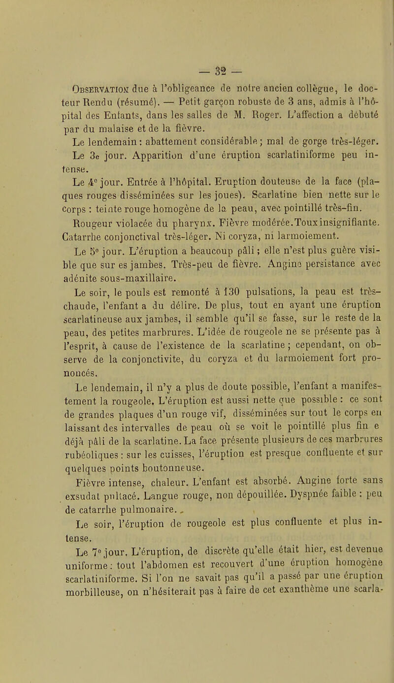 Observation due à l'obligeance de notre ancien collègue, le doc- teur Rendu (résumé). — Petit garçon robuste de 3 ans, admis à l'hô- pital des Entants, dans les salles de M. Roger. L'affection a débuté par du malaise et de la fièvre. Le lendemain: abattement considérable; mal de gorge très-léger. Le 3e jour. Apparition d'une éruption scarlatiniforme peu in- tense. Le 4° jour. Entrée à l'hôpital. Eruption douteuse de la face (pla- ques rouges disséminées sur les joues). Scarlatine bien nette sur le corps : teinte rouge homogène de la peau, avec pointillé très-fin. Rougeur violacée du pharynx. Fièvre modérée.Toux insignifiante. Catarrhe conjonctival très-léger. Ni coryza, ni larmoiement. Le 5« jour. L'éruption a beaucoup pâli ; elle n'est plus guère visi- ble que sur es jambes. Très-peu de fièvre. Anjjino persistance avec adénite sous-maxillaire. Le soir, le pouls est remonté à 130 pulsations, la peau est très- chaude, l'enfant a du délire. De plus, tout en ayant une éruption scarlatineuse aux jambes, il semble qu'il se fasse, sur le reste de la peau, des petites marbrures. L'idée de rougeole ne se présente pas à l'esprit, à cause de l'existence de la scarlatine ; cependant, on ob- serve de la conjonctivite, du coryza et du larmoiement fort pro- noncés. Le lendemain, il n'y a plus de doute possible, l'enfant a manifes- tement la rougeole. L'éruption est aussi nette oue possible : ce sont de grandes plaques d'un rouge vif, disséminées sur tout le corps eu laissant des intervalles de peau où se voit le pointillé plus fin e déjJi pâli de la scarlatine. La face présente plusieurs de ces marbrures rubéoliques: sur les cuisses, l'éruption est presque confluente et sur quelques points boutonneuse. Fièvre intense, chaleur. L'enfant est absorbé. Angine forte sans exsudât pnllacé. Langue rouge, non dépouillée. Dyspnée faible : peu de catarrhe pulmonaire,, Le soir, l'éruption de rougeole est plus confluente et plus in- tense. Le 7° jour. L'éruption, de discrète qu'elle était hier, est devenue uniforme; tout l'abdomen est recouvert d'une éruption homogène scarlatiniforme. Si l'on ne savait pas qu'il a passé par une éruption morbilleuse, on n'hésiterait pas à faire de cet exanthème une scarla-